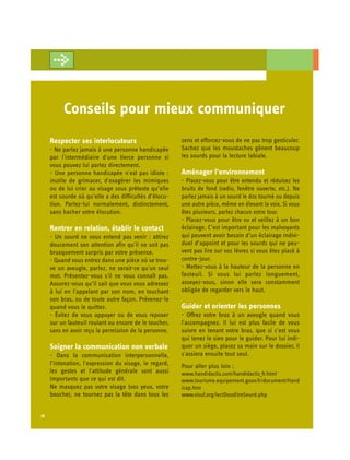 Conseils pour mieux communiquer
     Respecter ses interlocuteurs                       sens et efforcez-vous de ne pas trop gesticuler.
     - Ne parlez jamais à une personne handicapée       Sachez que les moustaches gênent beaucoup
     par l'intermédiaire d'une tierce personne si       les sourds pour la lecture labiale.
     vous pouvez lui parlez directement.
     - Une personne handicapée n'est pas idiote :       Aménager l’environnement
     inutile de grimacer, d'exagérer les mimiques       - Placez-vous pour être entendu et réduisez les
     ou de lui crier au visage sous prétexte qu’elle    bruits de fond (radio, fenêtre ouverte, etc.). Ne
     est sourde où qu’elle a des difficultés d’élocu-   parlez jamais à un sourd le dos tourné ou depuis
     tion. Parlez-lui normalement, distinctement,       une autre pièce, même en élevant la voix. Si vous
     sans hacher votre élocution.                       êtes plusieurs, parlez chacun votre tour.
                                                        - Placez-vous pour être vu et veillez à un bon
     Rentrer en relation, établir le contact            éclairage. C’est important pour les malvoyants
     - Un sourd ne vous entend pas venir : attirez      qui peuvent avoir besoin d’un éclairage indivi­
     doucement son attention afin qu'il ne soit pas     duel d’appoint et pour les sourds qui ne peu­
     brusquement surpris par votre présence.            vent pas lire sur vos lèvres si vous êtes placé à
     - Quand vous entrez dans une pièce où se trou­     contre-jour.
     ve un aveugle, parlez, ne serait-ce qu'un seul     - Mettez-vous à la hauteur de la personne en
     mot. Présentez-vous s'il ne vous connaît pas.      fauteuil. Si vous lui parlez longuement,
     Assurez-vous qu’il sait que vous vous adressez     asseyez-vous, sinon elle sera constamment
     à lui en l'appelant par son nom, en touchant       obligée de regarder vers le haut.
     son bras, ou de toute autre façon. Prévenez-le
     quand vous le quittez.                             Guider et orienter les personnes
     - Évitez de vous appuyer ou de vous reposer        - Offrez votre bras à un aveugle quand vous
     sur un fauteuil roulant ou encore de le toucher,   l'accompagnez. Il lui est plus facile de vous
     sans en avoir reçu la permission de la personne.   suivre en tenant votre bras, que si c'est vous
                                                        qui tenez le sien pour le guider. Pour lui indi­
     Soigner la communication non verbale               quer un siège, placez sa main sur le dossier, il
     - Dans la communication interpersonnelle,          s'assiera ensuite tout seul.
     l’intonation, l'expression du visage, le regard,   Pour aller plus loin :
     les gestes et l'attitude générale sont aussi       www.handidactis.com/handidactis_fr.html
     importants que ce qui est dit.                     www.tourisme.equipement.gouv.fr/document/Hand
     Ne masquez pas votre visage (vos yeux, votre       icap.htm
     bouche), ne tournez pas la tête dans tous les      www.visuf.org/lectDossEtreSourd.php


16
 
