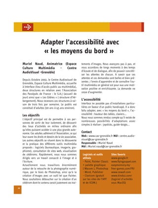 Adapter l’accessibilité avec

                        « les moyens du bord »

     Muriel Naud, Animatrice (Espace                           tements d’images. Nous avançons pas à pas, et
     Culture   Multimédia   - Centre                           nous accordons de longs moments à des temps
     AudioVisuel -Grenoble)                                    d’écoute et de dialogue, afin de pouvoir concréti­
                                                               ser les attentes de chacun. A savoir que ces
                                                               attentes et ces demandes sont belles et bien pré­
     Depuis Octobre 2002, le Centre Audiovisuel de
                                                               sentes ; l’envie d’apprendre et de connaître l’ou-
     Grenoble, Espace Culture Multimédia, accueille
                                                               til multimédia en général est pour eux une moti­
     à Interface (lieu d’accès public au multimédia),
                                                               vation positive et enrichissante. La demande ne
     deux structures en relation avec l’Association
                                                               cesse d’augmenter.
     des Paralysés de France : le S.A.J (accueil de
     jour) ainsi que « Les Cèdres » ( structure d’hé-
     bergement). Nous recevons ces structures à rai-           L’accessibilité
     son de trois fois par semaine. Le public est              Interface ne possède pas d’installations particu-
     constitué d’adultes (20 ans à 45 ans environ).            lières en faveur d’un public handicapé. Il a donc
                                                               fallu adapter, avec « les moyens du bord », l’ac-
     Les objectifs                                             cessibilité : hauteur des tables, claviers...
                                                               Nous nous sommes rendus compte qu’il existe de
     L’objectif principal est de permettre à ces per­
                                                               nombreuses possibilités d’adaptations assez
     sonnes de sortir de leur isolement, de découvrir
                                                               simples à réaliser : joysticks, guide-doigts...
     des lieux d’activités en milieu ordinaire afin
     qu’elles puissent accéder à une plus grande auto­
     nomie. Ces adultes adhèrent à l’Association, ce qui       Contact
     leur ouvre les droits et devoirs de la vie associative.   Web : www.cav-grenoble.fr Mél : centre.audio-
     Les autres objectifs se situent dans la découverte        visuel@cav-grenoble.fr
     et la pratique des différents outils multimédia           Responsable : Muriel Naud
     proposés : logiciels (bureautique, imagerie, gra­         Mél : Muriel.naud@cav-grenoble.fr
     phisme), consultation de sites web, visualisation
     de cédéroms. Rapidement, nous nous sommes                  Logiciels et outils        Sites favoris
     dirigés vers un travail consacré à l’image et à            utilisés                   www.google.fr
     l’écriture.                                                - Paint, Painter Classic   www.flyingpuppet.com
     Actuellement nous travaillons énormément                   + palette graphique        easymemory.my-
     autour de la retouche de la photographie numé­             ( Wacom ), Photoshop       free-games.com/FR/
     rique, par le biais de Photoshop, ainsi qu’à la            - Word, Publisher          www.zewall.com
     création d’images avec un outil tel que Painter.           - Clavicom (gratuit        www.kindo2.com/
     Nous souhaitons déboucher sur la création d’un             sur les sites de l’APF     (logiciel d’activités
     cédérom dont le contenu serait justement ces trai-         et de ICOM.)               sous MacOS)
20
 