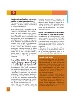Ces adaptations nécessitent une certaine	 impossible pour un atelier d'initiation. C'est
     maîtrise de la part des médiateurs ?      sans doute davantage faisable pour des ateliers
     C'est vrai, cela ne s'improvise pas. Il faut         de type recherche avancée sur internet, car on
     apprendre à les utiliser de façon progressive, et    s'adresse alors à un public habitué à naviguer.
     les pratiquer régulièrement.                         Mais de toute façon, ça demande de très
                                                          bonnes capacités pédagogiques… et la présence
                                                          de deux animateurs.
     Et en dehors des aspects techniques ?
     Il faut veiller aux contenus que l'on sélectionne.
     Même si les postes sont correctement équipés,        Quelles sont les conditions essentielles
     les aveugles ne pourront pas accéder à tous les      de réussite d’un projet d'accessibilité ?
     contenus proposés. Beaucoup de sites et de           Au delà de tous les aspects techniques, il faut
     cédéroms ne sont pas accessibles via une inter-      surtout emporter l'adhésion, l'intérêt et l'impli-
     face adaptée, car ils ne sont pas développés en      cation de tous les médiateurs de la structure.
     tenant compte des critères d'accessibilité, tels     C'est un long travail, il faut sans cesse rappeler
     qu'ils sont définis par le W3C (voir le chapitre :   l'importance de l'accessibilité. L'accueil des
     Internet au service de l’accessibilité).             personnes handicapées, n'est pas une affaire de
     De plus, l'accueil des personnes aveugles            spécialistes.
     nécessite une grande disponibilité de la part        Il faut avant tout une volonté politique.
     des médiateurs, car ils nous sollicitent plus        L’engagement des responsables de l'institution
     souvent, pour les aider à utiliser le matériel, à    est un préalable indispensable, sinon sur le
     naviguer dans les sites, pour l'orthographe.         terrain les gens s'épuisent, se démotivent.
     C'est vrai même quand il s'agit de personnes
     autonomes.
                                                           La salle Louis-Braille
                                                           Située dans la médiathèque de la CSI, elle pro-
     Il est difficile d'initier des personnes              pose aux lecteurs déficients visuels des cabines
     aveugles dans un groupe de malvoyants                 de travail équipées de postes informatiques
     ou de valides. Quels sont les obstacles ?             adaptés pour lire, écrire, scanner, imprimer en
     Tout d'abord la différence de rythme. Pour une        braille, naviguer sur le web. C’est à la fois un
     personne aveugle, il faut passer plus de temps        lieu d’initiation aux outils et un service propo­
     pour appréhender globalement la page écran :          sé aux déficients visuels utilisateurs de la
     on navigue plus lentement avec une revue              médiathèque, en particulier les étudiants.
     d'écran. Il faut balayer toute la page écran pour     Les animations proposées
     connaître son contenu, alors que la personne          - Des sessions individuelles (durée 1h30) : jeu
     voyante peut en avoir d'emblée un aperçu glo­         de piste pour s’initier à la navigation et à la
     bal. Et puis cela demande à l'animateur une           recherche sur Internet, comment créer sa boîte
     énorme vigilance. Il ne peut pas par exemple          de messagerie, comment créer sa page web.
     privilégier le canal visuel et donner des instruc­    - Des cycles d’approfondissement sur les
     tions du type "maintenant cliquez ici"…               mêmes thèmes (3 à 6 séances d’1h30) afin que
     Donc, il faut être très prudent, "mixer" les          les personnes acquièrent une autonomie dans
     publics, ce n'est pas si simple. Cela me paraît       l’utilisation des postes de travail.

22
 