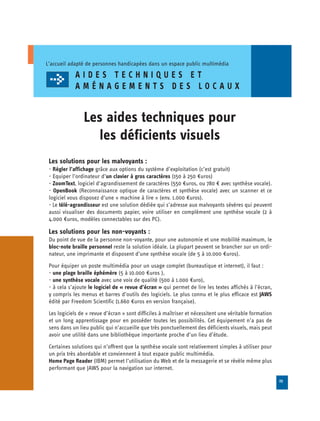 L’accueil adapté de personnes handicapées dans un espace public multimédia

             AIDES TECHNIQUES ET
             AMÉNAGEMENTS DES LOCAUX


                Les aides techniques pour

                   les déficients visuels

 Les solutions pour les malvoyants :
 - Régler l’affichage grâce aux options du système d’exploitation (c’est gratuit)
 - Equiper l’ordinateur d’un clavier à gros caractères (150 à 250 €uros)
 - ZoomText, logiciel d’agrandissement de caractères (550 €uros, ou 780 € avec synthèse vocale).
 - OpenBook (Reconnaissance optique de caractères et synthèse vocale) avec un scanner et ce
 logiciel vous disposez d’une « machine à lire » (env. 1.000 €uros).
 - Le télé-agrandisseur est une solution dédiée qui s’adresse aux malvoyants sévères qui peuvent
 aussi visualiser des documents papier, voire utiliser en complément une synthèse vocale (2 à
 4.000 €uros, modèles connectables sur des PC).

 Les solutions pour les non-voyants :
 Du point de vue de la personne non-voyante, pour une autonomie et une mobilité maximum, le
 bloc-note braille personnel reste la solution idéale. La plupart peuvent se brancher sur un ordi­
 nateur, une imprimante et disposent d’une synthèse vocale (de 5 à 10.000 €uros).
 Pour équiper un poste multimédia pour un usage complet (bureautique et internet), il faut :
 - une plage braille éphémère (5 à 10.000 €uros ),
 - une synthèse vocale avec une voix de qualité (500 à 1.000 €uro),
 - à cela s’ajoute le logiciel de « revue d’écran » qui permet de lire les textes affichés à l’écran,
 y compris les menus et barres d’outils des logiciels. Le plus connu et le plus efficace est JAWS
 édité par Freedom Scientific (1.660 €uros en version française).
 Les logiciels de « revue d’écran » sont difficiles à maîtriser et nécessitent une véritable formation
 et un long apprentissage pour en posséder toutes les possibilités. Cet équipement n’a pas de
 sens dans un lieu public qui n’accueille que très ponctuellement des déficients visuels, mais peut
 avoir une utilité dans une bibliothèque importante proche d’un lieu d’étude.
 Certaines solutions qui n’offrent que la synthèse vocale sont relativement simples à utiliser pour
 un prix très abordable et conviennent à tout espace public multimédia.
 Home Page Reader (IBM) permet l’utilisation du Web et de la messagerie et se révèle même plus
 performant que JAWS pour la navigation sur internet.

                                                                                                         23
 