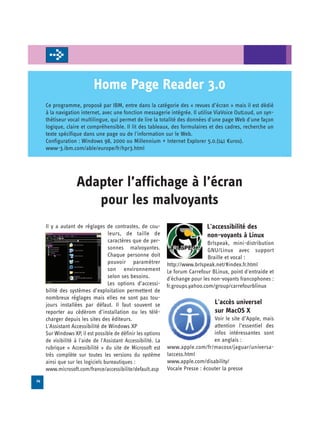 Home Page Reader 3.0
     Ce programme, proposé par IBM, entre dans la catégorie des « revues d’écran » mais il est dédié
     à la navigation internet, avec une fonction messagerie intégrée. Il utilise ViaVoice OutLoud, un syn­
     thétiseur vocal multilingue, qui permet de lire la totalité des données d'une page Web d'une façon
     logique, claire et compréhensible. Il lit des tableaux, des formulaires et des cadres, recherche un
     texte spécifique dans une page ou de l'information sur le Web.
     Configuration : Windows 98, 2000 ou Millennium + Internet Explorer 5.0.(141 €uros).
     www-3.ibm.com/able/europe/fr/hpr3.html




                   Adapter l’affichage à l’écran 

                      pour les malvoyants

     Il y a autant de réglages de contrastes, de cou­                           L'accessibilité des
                                   leurs, de taille de                          non-voyants à Linux
                                   caractères que de per­                        Brlspeak, mini-distribution
                                   sonnes malvoyantes.                           GNU/Linux avec support
                                   Chaque personne doit                          Braille et vocal :
                                  pouvoir paramétrer           http://www.brlspeak.net/#index.fr.html
                                  son environnement            Le forum Carrefour BLinux, point d'entraide et
                                  selon ses besoins.           d'échange pour les non-voyants francophones :
                                  Les options d’accessi-       fr.groups.yahoo.com/group/carrefourblinux
     bilité des systèmes d’exploitation permettent de
     nombreux réglages mais elles ne sont pas tou­
     jours installées par défaut. Il faut souvent se                               L'accès universel
     reporter au cédérom d’installation ou les télé­                               sur MacOS X
     charger depuis les sites des éditeurs.                                        Voir le site d’Apple, mais
     L'Assistant Accessibilité de Windows XP                                       attention l’essentiel des
     Sur Windows XP, il est possible de définir les options                        infos intéressantes sont
     de visibilité à l'aide de l'Assistant Accessibilité. La                       en anglais :
     rubrique « Accessibilité » du site de Microsoft est       www.apple.com/fr/macosx/jaguar/universa-
     très complète sur toutes les versions du système          laccess.html
     ainsi que sur les logiciels bureautiques :                www.apple.com/disability/
     www.microsoft.com/france/accessibilite/default.asp        Vocale Presse : écouter la presse
24
 