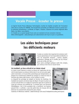 Vocale Presse : écouter la presse
Le logiciel Vocale Presse (Akompas Technologies), lauréat du trophée européen de l'innovation
2002 avec le soutien de l’ANVAR, rend vocalement accessible aux déficients visuels la presse écri­
te nationale (actuellement : Le Monde, Le Figaro, L'Equipe, L'Express) et la presse régionale (Nice
Matin, Var Matin, Corse Matin).
Il s’installe sur un poste équipé d’une carte son standard et d’une connexion internet.
Démo téléchargeable : www.akompas.com (abonnement 200 € par an pour un quotidien).




                Les aides techniques pour

                  les déficients moteurs

                                             Il existe un nombre très important de solutions tech­

                                             niques spécialisées et il est impossible de détailler ici

                                             tous les dispositifs existants : claviers adaptés,

                                             contacteurs, pilotage par le souffle, par les mouve­

                                             ments de la tête, de l’œil, …

                                             Nous avons privilégié quelques outils très simples,

                                             peu onéreux et de mise en œuvre facile.


Un trackball, un bras articulé et un clavier visuel
Le clavier visuel Clavicom se place au dessus de l'application de tra­
vail et reste toujours au-dessus même dans le cas où une autre appli­
cation est lancée. Le clic peut-être automatique par temporisation, on
dispose d’un dictionnaire prédictif qui propose un choix de mots en
fonctions des lettres déjà saisies, ce qui accélère la saisie.
Le dispositif de pointage est adapté en fonction du handicap. Un
trackball est souvent une bonne base de départ. On peut le placer sur
un bras articulé fixé sur la table et la personne agit avec la partie du
corps qui conserve une mobilité (ex : le menton pour une personne
tétraplégique, c’est à dire paralysée des 4 membres). Les boutons
peuvent être « surélevés » avec des petits blocs de mousse afin de
diminuer les mouvements nécessaires pour cliquer.
Schémas et références matériel : www.handicap-icom.asso.fr/adaptations/aides_techniques/
                                                                                                          25
 