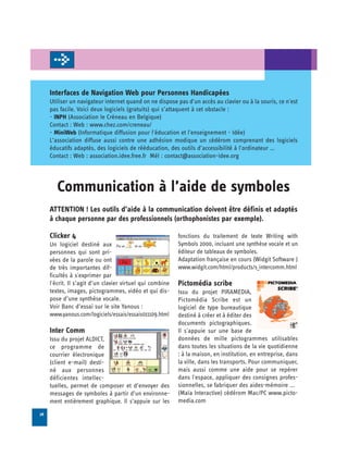 Interfaces de Navigation Web pour Personnes Handicapées
     Utiliser un navigateur internet quand on ne dispose pas d'un accès au clavier ou à la souris, ce n'est
     pas facile. Voici deux logiciels (gratuits) qui s’attaquent à cet obstacle :
     - INPH (Association le Créneau en Belgique)
     Contact : Web : www.chez.com/creneau/
     - MiniWeb (Informatique diffusion pour l'éducation et l'enseignement - Idée)
     L’association diffuse aussi contre une adhésion modique un cédérom comprenant des logiciels
     éducatifs adaptés, des logiciels de rééducation, des outils d’accessibilité à l'ordinateur …
     Contact : Web : association.idee.free.fr Mél : contact@association-idee.org




        Communication à l’aide de symboles

     ATTENTION ! Les outils d’aide à la communication doivent être définis et adaptés
     à chaque personne par des professionnels (orthophonistes par exemple).

     Clicker 4                                             fonctions du traitement de texte Writing with

     Un logiciel destiné aux                               Symbols 2000, incluant une synthèse vocale et un

     personnes qui sont pri­                               éditeur de tableaux de symboles.

     vées de la parole ou ont                              Adaptation française en cours (Widgit Software )

     de très importantes dif­                              www.widgit.com/html/products/s_intercomm.html

     ficultés à s'exprimer par
     l'écrit. Il s’agit d’un clavier virtuel qui combine   Pictomédia scribe
     textes, images, pictogrammes, vidéo et qui dis-       Issu du projet PIRAMEDIA,
     pose d’une synthèse vocale.                           Pictomédia Scribe est un
     Voir Banc d’essai sur le site Yanous :                logiciel de type bureautique
     www.yanous.com/logiciels/essais/essais011109.html     destiné à créer et à éditer des
                                                           documents pictographiques.
     Inter Comm                                            Il s'appuie sur une base de
     Issu du projet ALDICT,                                données de mille pictogrammes utilisables
     ce programme de                                       dans toutes les situations de la vie quotidienne
     courrier électronique                                 : à la maison, en institution, en entreprise, dans
     (client e-mail) desti­                                la ville, dans les transports. Pour communiquer,
     né aux personnes                                      mais aussi comme une aide pour se repérer
     déficientes intellec­                                 dans l'espace, appliquer des consignes profes­
     tuelles, permet de composer et d’envoyer des          sionnelles, se fabriquer des aides-mémoire ...
     messages de symboles à partir d’un environne­         (Maïa Interactive) cédérom Mac/PC www.picto-
     ment entièrement graphique. Il s’appuie sur les       media.com

26
 