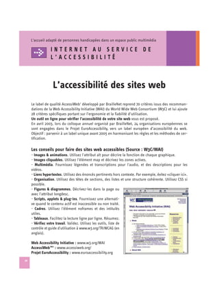 L’accueil adapté de personnes handicapées dans un espace public multimédia

                 INTERNET AU SERVICE DE
                 L’ACCESSIBILITÉ



                   L’accessibilité des sites web

     Le label de qualité AccessiWeb‘ développé par BrailleNet reprend 70 critères issus des recomman­
     dations de la Web Accessibility Initiative (WAI) du World Wide Web Consortium (W3C) et lui ajoute
     28 critères spécifiques portant sur l’ergonomie et la fiabilité d’utilisation.
     Un outil en ligne pour vérifier l’accessibilité de votre site web vous est proposé.
     En avril 2003, lors du colloque annuel organisé par BrailleNet, 24 organisations européennes se
     sont engagées dans le Projet EuroAccessibility, vers un label européen d’accessibilité du web.
     Objectif : parvenir à un label unique avant 2005 en harmonisant les règles et les méthodes de cer­
     tification.

     Les conseils pour faire des sites web accessibles (Source : W3C/WAI)
     - Images & animations. Utilisez l'attribut alt pour décrire la fonction de chaque graphique.
     - Images cliquables. Utilisez l'élément map et décrivez les zones actives.
     - Multimédia. Fournissez légendes et transcriptions pour l'audio, et des descriptions pour les
     vidéos.
     - Liens hypertextes. Utilisez des énoncés pertinents hors contexte. Par exemple, évitez «cliquer ici».
     - Organisation. Utilisez des têtes de sections, des listes et une structure cohérente. Utilisez CSS si
     possible.
     - Figures & diagrammes. Décrivez-les dans la page ou
     avec l'attribut longdesc.
     - Scripts, applets & plug-ins. Fournissez une alternati­
     ve quand le contenu actif est inaccessible ou non traité.
     - Cadres. Utilisez l'élément noframes et des intitulés
     utiles.
     - Tableaux. Facilitez la lecture ligne par ligne. Résumez.
     - Vérifiez votre travail. Validez. Utilisez les outils, liste de
     contrôle et guide d'utilisation à www.w3.org/TR/WCAG (en
     anglais).

     Web Accessibility Initiative : www.w3.org/WAI

     AccessiWebTM© : www.accessiweb.org/

     Projet EuroAccessibility : www.euroaccessibility.org

30
 