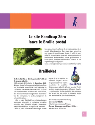 Le site Handicap Zéro 

                       lance le Braille postal

                                                 Correspondre en braille est désormais possible via le
                                                 portail d'Handicapzéro. Que vous soyez voyant ou
                                                 non-voyant, la procédure est simple : il suffit de com­
                                                 pléter le formulaire en ligne avec les coordonnées du
                                                 destinataire. Handicapzéro assure gratuitement la
                                                 transcription, l'impression braille du courrier et son
                                                 expédition par voie postale.
                                                 www.handicapzero.org/services/index.html?s=braille



                                       BrailleNet

De la recherche au développement d’outils et           riques à la disposition de
de services adaptés                                    l'édition adaptée (braille
Créée en 1997, à l’initiative de Dominique BUR-        et gros caractères), expéri-
GER qui dirige le laboratoire INOVA (Interfaces        mentation de cartables
non visuelles et accessibilité - INSERM U483) de       électroniques adaptés afin de favoriser l’inté-
l'Université Pierre et Marie Curie (Paris VI), l’as-   gration scolaire des enfants déficients visuels,
sociation BrailleNet rassemble des associations,       - amélioration de l'accessibilité des contenus
des établissements d’enseignement et universi-         sur le web par des actions de formation auprès
tés, des entreprises. Ce partenariat permet de         des webmestres et des éditeurs de sites.
belles réalisations :
- mise en place d’accès à Internet adaptés dans        BrailleNet : www.braillenet.org

les écoles, universités et centres de formation        Laboratoire INOVA : 

intégrant des déficients visuels, développe-           http://www.snv.jussieu.fr/inova/

ments et adaptations de logiciels et matériels         Serveur d’ouvrages numériques Hélène :

- mise en place d’un Serveur d'ouvrages numé-          www.serveur-helene.org


                                                                                                           31
 