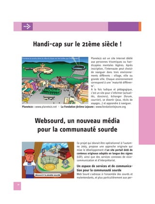 Handi-cap sur le 21ème siècle !

                                                              Planete21 est un site Internet dédié
                                                              aux personnes trisomiques ou han­
                                                              dicapées mentales légères. Après
                                                              inscription, l’internaute peut choisir
                                                              de naviguer dans trois environne­
                                                              ments différents : village, ville ou
                                                              grande ville. Chaque environnement
                                                              correspond à une "maturité différen­
                                                              te".
                                                              A la fois ludique et pédagogique,
                                                              c’est un site pour s’informer (actuali­
                                                              tés, dossiers), échanger (forum,
                                                              courrier), se divertir (jeux, récits de
                                                              voyages…) et apprendre à naviguer.
     Planete21 : www.planete21.net - La Fondation Jérôme Lejeune : www.fondationlejeune.org




                Websourd, un nouveau média 

                pour la communauté sourde

                                                    Ce projet qui devrait être opérationnel à l’autom-
                                                    ne 2003, propose une approche originale qui
                                                    mixe le développement d’un site portail doté de
                                                    contenus originaux adaptés en langue des signes
                                                    (LSF), ainsi que des services connexes de visio­
                                                    communication et d’interprétariat.

                                                    Un espace de services et de communica­
                                                    tion pour la communauté sourde
                                                    Web Sourd s'adresse à l’ensemble des sourds et
                                                    malentendants, et plus particulièrement aux per-

32
 