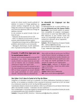 sonnes de culture sourde (sourds profonds et        La nécessité de s’appuyer sur des
sévères). Le recours à l'image graphique ou         points-relais
animée constitue l’originalité du site, lequel      Le développement de ce projet ambitieux sup-
intègre des contenus en langue des signes (LSF)     pose un partenariat avec des Espaces Publics
sous forme de séquences vidéo (ou d’image de        Numériques, lieux d’accès publics et associa­
synthèse à terme).                                  tions susceptibles de proposer accompagne­
Le site constitue un portail d’accès à des ser­     ment humain et accès haut débit (ADSL à 512
vices tels que :                                    Kbits Netissimo 2) pour faciliter l’accès des
- Traduction de documents écrits en LSF,            sourds à la technologie Internet en leur per­
- Aide à la rédaction de documents ou de for­       mettant de la découvrir, de se l’approprier.
mulaires administratifs (écrivain public),          www.websourd.org
- Interprétariat en temps réel ou différé pour un   Contacts : Michel Dupoirieux et Jacques Sangla
problème administratif ou une commande,             Mél : websourd@websourd.org
- Messagerie électronique visuelle (webmail),       Voir le dossier consacré à Web Sourd par le site
chat et groupes de discussion avec vidéo,           E-pop : www.educ-pop.org/303


E-sourds : il suffit d’un signe pour que            Alors voilà une idée de service pour les EPN et
le courant passe mieux :-)                          points d’accès à Internet. Le dialogue par web-
eSourds est un service proposé en test par EDF,     cam pour les personnes sourdes nécessite une
permettant aux clients malentendants ou             liaison haut débit de bonne qualité pour avoir
sourds, d’entrer en contact visuel via une web-     une image non hachée permettant de com­
cam sur Internet, avec un conseiller clientèle      prendre les signes de son l’interlocuteur.
pratiquant la langue des signes (LSF).              Système requis : webcam, PC Windows avec
L'accueil eSourds est ouvert le vendredi de 9h à    logiciel NetMeeting , liaison haut débit (cable,
17h, mais actuellement seulement deux agences       ADSL 512 ko mini)
EDF en France proposent un accueil clientèle        Web : www.esourds.com
avec poste permettant un accès gratuit à            Contact : Marie-Cécile LABROUSSE
eSourds : Vénissieux (69) et La Rochelle (17).      Mél : marie-cecile.labrousse@edfgdf.fr


Des Cyber C.A.F. dans le Cantal et le Puy-de-Dôme
Imaginons un allocataire sourd qui se présente à la Caisse d’Allocations Familiales du Cantal à
Aurillac, on lui propose un entretien à trois, associant le technicien conseil de la C.A.F. du Cantal
et un technicien conseil de la C.A.F. du Puy-de-Dôme parlant la LSF.
Il prend place devant un écran et une webcam, reliés à un ordinateur et à une liaison internet haut
débit. Cet ensemble constitue " l'ordinateur de visio-conférence ".
Pour se développer, un tel projet suppose un partenariat fort avec les associations locales de sourds
et malentendants pour faire connaître le dispositif.
Contacts : Françoise AUTRET, directrice - francoise.autret@cafaurillac.cnafmail.fr

                                                                                                        33
 