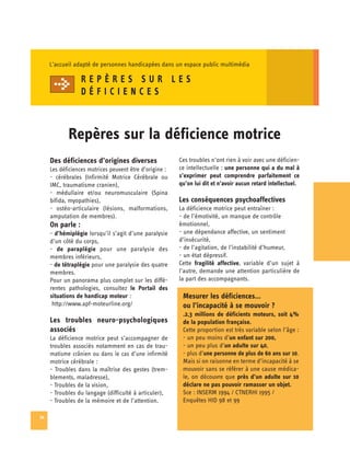 L’accueil adapté de personnes handicapées dans un espace public multimédia

                  REPÈRES SUR LES
                  DÉFICIENCES



            Repères sur la déficience motrice
     Des déficiences d’origines diverses                 Ces troubles n’ont rien à voir avec une déficien­
     Les déficiences motrices peuvent être d’origine :   ce intellectuelle : une personne qui a du mal à
     - cérébrales (Infirmité Motrice Cérébrale ou
       s’exprimer peut comprendre parfaitement ce
     IMC, traumatisme cranien), 
                        qu’on lui dit et n’avoir aucun retard intellectuel.
     - médullaire et/ou neuromusculaire (Spina

     bifida, myopathies),
                               Les conséquences psychoaffectives
     - ostéo-articulaire (lésions, malformations,
       La déficience motrice peut entraîner :
     amputation de membres).
                            - de l’émotivité, un manque de contrôle
     On parle :                                          émotionnel,
     - d’hémiplégie lorsqu’il s’agit d’une paralysie     - une dépendance affective, un sentiment
     d’un côté du corps,                                 d’insécurité,
     - de paraplégie pour une paralysie des              - de l’agitation, de l’instabilité d’humeur,
     membres inférieurs,                                 - un état dépressif.
     - de tétraplégie pour une paralysie des quatre      Cette fragilité affective, variable d’un sujet à
     membres.                                            l’autre, demande une attention particulière de
     Pour un panorama plus complet sur les diffé­        la part des accompagnants.
     rentes pathologies, consultez le Portail des
     situations de handicap moteur :                      Mesurer les déficiences…
      http://www.apf-moteurline.org/                      ou l’incapacité à se mouvoir ?
                                                          .2,3 millions de déficients moteurs, soit 4%
     Les troubles neuro-psychologiques                    de la population française.
     associés                                             Cette proportion est très variable selon l’âge :
     La déficience motrice peut s’accompagner de          - un peu moins d’un enfant sur 200,
     troubles associés notamment en cas de trau­          - un peu plus d’un adulte sur 40,
     matisme crânien ou dans le cas d’une infirmité       - plus d’une personne de plus de 60 ans sur 10.
     motrice cérébrale :                                  Mais si on raisonne en terme d’incapacité à se
     - Troubles dans la maîtrise des gestes (trem­        mouvoir sans se référer à une cause médica­
     blements, maladresse),                               le, on découvre que près d’un adulte sur 10
     - Troubles de la vision,                             déclare ne pas pouvoir ramasser un objet.
     - Troubles du langage (difficulté à articuler),      Sce : INSERM 1994 / CTNERHI 1995 /
     - Troubles de la mémoire et de l’attention.          Enquêtes HID 98 et 99

34
 