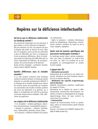 Repères sur la déficience intellectuelle

     Qu’est-ce que la déficience intellectuelle            né, prématurité...
     ou handicap mental ?                                  - Après la naissance : maladies infectieuses,
     Une personne handicapée est une personne à            virales ou métaboliques, intoxications, trauma­
     part entière, à la fois ordinaire et singulière.      tismes crâniens, accidents du travail ou de la
     Elle est ordinaire car elle a les besoins de tous     route, noyades, asphyxies...
     et dispose des droits et devoirs de tous. Mais
     elle est singulière, parce qu'elle est confrontée     Quels sont les besoins spécifiques des
     à plus de difficultés qui sont la conséquence         personnes handicapées mentales ?
     d'une ou plusieurs déficiences. Ainsi, le handi­      Le handicap mental induit, comme compensa­
     cap mental se traduit par des difficultés plus ou     tion, une "aide à la décision" ou "aide à faire
     moins importantes de réflexion, de conceptua­         ses choix" ou "aide à la conduite de sa vie"
     lisation, de communication et de décision.            qu'apporte un accompagnement ou soutien
     Autres termes employés : arriération mentale,         humain adapté.
     retard mental, débilité mentale.
                                                           L’apport des TIC
     Quelles différences avec la maladie                   - Valorisation personnelle
     mentale ?                                             Restauration de la confiance en soi, plaisir per­
     Il y a très souvent confusion entre handicap          sonnel, utilisation d’un outil moderne, évacua­
     mental et maladie mentale. Le handicap mental         tion de la relation affective...
     présente un caractère pratiquement définitif. Il      - Mobilisation des capacités d’apprentissage,
     se distingue de la maladie mentale (sous réserve      éveil et éducation
     de certains points de proximité) qui constitue        Stabilité, concentration, attention, modification

     une perturbation des facultés mentales justifiant     du rapport à l’échec... 

     des soins qui aboutiront à la guérison ou, à          Découverte de la relation de cause à effet,

     défaut, à la stabilisation de l’état de la personne   manipulation -motricité fine, discrimination- cor­

     concernée. Autres termes employés : folie, défi­      rélation, incitation au développement du langage. 

     cience du psychisme.                                  Apprentissage divers de type scolaire ou

                                                           concernant la vie pratique 

                                                           - Communication
     Les origines de la déficience intellectuelle          Support de communication écrite ou symbo­

     - A la conception : maladies génétiques, aberra­      lique, aide à la communication parlée distante

     tions chromosomiques, incompatibilité sanguine...     ou artificielle. 

     - Pendant la grossesse : radiation ionisante,         Sources : Les Cahiers de l’UNAPEI, Repères N°1,

     virus, médicaments, parasites, alcool, tabac...       1999 et www.unapei.org

     - A la naissance : souffrance cérébrale du nouveau

36
 