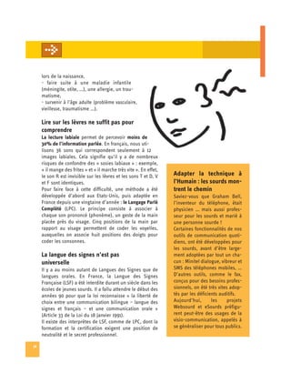 lors de la naissance,
     - faire suite à une maladie infantile
     (méningite, otite, …), une allergie, un trau­
     matisme,
     - survenir à l’âge adulte (problème vasculaire,
     vieillesse, traumatisme …).

     Lire sur les lèvres ne suffit pas pour
     comprendre
     La lecture labiale permet de percevoir moins de
     30% de l’information parlée. En français, nous uti­
     lisons 36 sons qui correspondent seulement à 12
     images labiales. Cela signifie qu’il y a de nombreux
     risques de confondre des « sosies labiaux » : exemple,
     « il mange des frites » et « il marche très vite ». En effet,
     le son R est invisible sur les lèvres et les sons T et D, V     Adapter la technique à
     et F sont identiques.                                           l’Humain : les sourds mon-
     Pour faire face à cette difficulté, une méthode a été           trent le chemin
     développée d’abord aux Etats-Unis, puis adaptée en              Saviez-vous que Graham Bell,
     France depuis une vingtaine d’année : le Langage Parlé          l’inventeur du téléphone, était
     Complété (LPC). Le principe consiste à associer à               physicien … mais aussi profes­
     chaque son prononcé (phonème), un geste de la main              seur pour les sourds et marié à
     placée près du visage. Cinq positions de la main par            une personne sourde !
     rapport au visage permettent de coder les voyelles,             Certaines fonctionnalités de nos
     auxquelles on associe huit positions des doigts pour            outils de communication quoti­
     coder les consonnes.                                            diens, ont été développées pour
                                                                     les sourds, avant d’être large­
     La langue des signes n’est pas                                  ment adoptées par tout un cha­
     universelle                                                     cun : Minitel dialogue, vibreur et
     Il y a au moins autant de Langues des Signes que de             SMS des téléphones mobiles, …
     langues orales. En France, la Langue des Signes                 D’autres outils, comme le fax,
     Française (LSF) a été interdite durant un siècle dans les       conçus pour des besoins profes­
     écoles de jeunes sourds. Il a fallu attendre le début des       sionnels, on été très vites adop­
     années 90 pour que la loi reconnaisse « la liberté de           tés par les déficients auditifs.
     choix entre une communication bilingue – langue des             Aujourd’hui,       les     projets
     signes et français – et une communication orale »               Websourd et eSourds préfigu­
     (Article 33 de la Loi du 18 Janvier 1991).                      rent peut-être des usages de la
     Il existe des interprètes de LSF, comme de LPC, dont la         visio-communication, appelés à
     formation et la certification exigent une position de           se généraliser pour tous publics.
     neutralité et le secret professionnel.

38
 