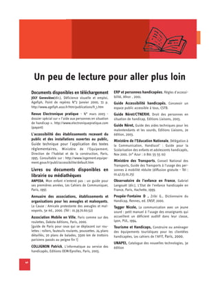 Un peu de lecture pour aller plus loin

     Documents disponibles en téléchargement                      ERP et personnes handicapées, Règles d'accessi-
     JOLY Geneviève(dir.), Déficience visuelle et emploi,         bilité, Afnor , 2001.
     Agefiph, Point de repères N°2 Janvier 2000, 72 p.            Guide Accessibilité handicapés, Concevoir un
     http://www.agefiph.asso.fr/htm/publications/fr_1.htm         espace public accessible à tous, CSTB.
     Revue Electronique pratique - N° mars 2003 -                 Guide Néret/CTNERHI, Droit des personnes en
     dossier spécial sur « l’aide aux personnes en situation      situation de handicap, Editions Liaisons, 2003.
     de handicap ». http://www.electroniquepratique.com
     (payant)
                                                                  Guide Néret, Guide des aides techniques pour les
                                                                  malentendants et les sourds, Editions Liaisons, 2e
     L'accessibilité des établissements recevant du               édition, 2003.
     public et des installations ouvertes au public,              Ministère de l’Education Nationale, Délégation à
     Guide technique pour l'application des textes                la Communication, Handiscol’ : Guide pour la
     réglementaires, Ministère de l’Equipement,                   Scolarisation des enfants et adolescents handicapés,
     Direction de l’habitat et de la construction, Paris,         Nov 2001. (n° Azur : 0 801 55 55 01)
     1995. Consultable sur : http://www.logement.equipe-
     ment.gouv.fr/publi/accessibilite/default.htm                 Ministère des Transports, Conseil National des
                                                                  Transports, Guide des Transports à l’usage des per­
     Livres ou documents disponibles en                           sonnes à mobilité réduite (diffusion gratuite - Tél :
     librairie ou médiathèques                                    01.47.23.01.25)
     ANPEDA, Mon enfant n’entend pas : un guide pour              Observatoire de l’enfance en France, Gabriel
     ses premières années, Les Cahiers de Communiquer,            Langouët (dir.), L’Etat de l’enfance handicapée en
     Paris, 1997.                                                 France, Paris, Hachette, 1999.
     Annuaire des associations, établissements et                 Poupée-Fontaine D , Zribi G., Dictionnaire du
     organisations pour les aveugles et malvoyants,               Handicap, Rennes, ed. ENSP, 2000.
     La Cause : Amicale protestante des aveugles et mal­          Tagger Nicole, La communication avec un jeune
     voyants, 5e éd., 2000. (Tél : 01.39.70.60.52)                sourd : petit manuel à l’usage des enseignants qui
     Association Mobile en Ville, Paris comme sur des             accueillent un déficient auditif dans leur classe,
     roulettes, Dakota éditions, Paris, 2000.                     Lyon, PUL, 1994.
     [guide de Paris pour ceux qui se déplacent sur rou­          Tourisme et Handicaps, Construire ou aménager
     lettes : rollers, fauteuils roulants, poussettes. 24 plans   des équipements touristiques pour les clientèles
     détaillés, 20 plans de balades, 3500 km de trottoirs         handicapées, Les cahiers de l’AFIT, Paris, 2000.
     parisiens passés au peigne fin !]
                                                                  UNAPEI, Catalogue des nouvelles technologies, 3e
     COLLIGNON Patrick, L'informatique au service des             édition
     handicapés, Editions OEM/Eyrolles, Paris, 2003.

40
 