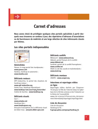 Carnet d’adresses
Nous avons choisi de privilégier quelques sites portails spécialisés à partir des­
quels vous trouverez un contenu à jour, des répertoires d’adresses d’associations
ou de fournisseurs de matériels et une large sélection de sites intéressants classés
par thèmes.

Les sites portails indispensables

                                               Déficients auditifs
                                               Websourd : www.websourd.org
                                               Iddanet, portail français de la surdité :
                                               www.iddanet.net
Généralistes                                   Surdinet, portail de la surdité francophone :
Yanous, le mag-portail des handynautes :       www.surdite.net
www.yanous.com                                 VISUF, la cité des sourds et malentendants :
Handica, handicap et autonomie :               www.visuf.org
www.handica.com
                                               Déficients mentaux
Déficients moteurs                             UNAPEI : www.unapei.org
APF-moteurline, le portail des situations de
handicap moteur :                              Interviews et reportages vidéos
www.apf-moteurline.org                         en ligne
Centre Icom, Handicap International :          Reportages vidéos réalisés par Citoyenne-
www.handicap-icom.asso.fr/prg_france/sites/    TV.net pour la Fête de l'internet 2003 à la Cyber­
Institut de Garches : www.handicap.org         base de la Cité des sciences et de l’industrie sur
                                               le thème de l’accessibilité.
Déficients visuels                             www.cite-sciences.fr/francais/ala_cite/evene-
Voir+ :                                        men/internet2003/reportages/reportage.html
www.voirplus.net
Handicap zéro :                                Liste de discussion
www.handicapzero.org                           Liste de discussion
Annuaire Francophone de la déficience visuel   Handicap & TIC :
de Didier Gras : annuaire.didier-gras.com      fr.groups.yahoo.com/group/handicap_tic


                                                                                                    41
 