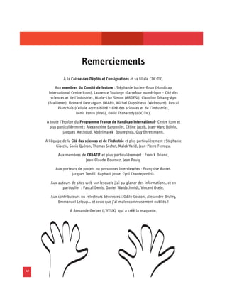 Remerciements

                À la Caisse des Dépôts et Consignations et sa filiale CDC-TIC.

           Aux membres du Comité de lecture : Stéphanie Lucien-Brun (Handicap
       International Centre Icom), Laurence Toulorge (Carrefour numérique - Cité des
        sciences et de l’industrie), Marie-Lise Simon (ARDESI), Claudine Tchang-Ayo
      (Braillenet), Bernard Descargues (MAPI), Michel Dupoirieux (Websourd), Pascal
             Planchais (Cellule accessibilité - Cité des sciences et de l’industrie),
                        Denis Pansu (FING), David Thanacody (CDC-TIC).

     A toute l‘équipe du Programme France de Handicap International- Centre Icom et
      plus particulièrement : Alexandrine Baronnier, Céline Jacob, Jean-Marc Boivin,
               Jacques Mechoud, Abdelmalek Boureghda, Guy Ehretsmann.

     A l’équipe de la Cité des sciences et de l’industrie et plus particulièrement : Stéphanie
            Giacchi, Sonia Quéron, Thomas Séchet, Malek Yazid, Jean-Pierre Ferragu.

             Aux membres de CRéATIF et plus particulièrement : Franck Briand,
                           Jean-Claude Bournez, Jean Pouly.

           Aux porteurs de projets ou personnes interviewées : Françoise Autret,
                    Jacques Tendil, Raphaël Josse, Cyril Chanteperdrix.

        Aux auteurs de sites web sur lesquels j’ai pu glaner des informations, et en
               particulier : Pascal Denis, Daniel Waldschmidt, Vincent Osele.

        Aux contributeurs ou relecteurs bénévoles : Odile Cosson, Alexandre Bruley,
            Emmanuel Leloup… et ceux que j’ai malencontreusement oubliés !

                     A Armande Gerber (L’YEUX) qui a créé la maquette.




42
 