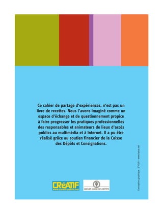 Ce cahier de partage d’expériences, n’est pas un
livre de recettes. Nous l’avons imaginé comme un
 espace d’échange et de questionnement propice
 à faire progresser les pratiques professionnelles
 des responsables et animateurs de lieux d’accès
  publics au multimédia et à Internet. Il a pu être
   réalisé grâce au soutien financier de la Caisse
            des Dépôts et Consignations.
                                                      Conception graphique : L’YEUX - www.lyeux.net
 