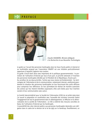 PREFACE




                                                 Claudie HAIGNERE, Ministre déléguée
                                                 à la Recherche et aux Nouvelles Technologies


    Le guide sur l’accueil des personnes handicapées dans les lieux d’accès publics à internet et
    au multimédia proposé par l’association CRéATIF est une initiative particulièrement
    opportune à laquelle j’apporte mon soutien.
    Ce guide s’inscrit dans deux axes importants de la politique gouvernementale : la pro-
    motion de l’utilisation d’internet par tous d’une part, la priorité nationale à l’insertion
    des personnes handicapées décidée par le Président de la République, d’autre part.
    Au carrefour de ces deux priorités, l’action que vous menez est fondamentale : les tech­
    nologies de l'information et de la communication, notamment internet, améliorent gran-
    dement la situation des personnes handicapées en leur fournissant des outils efficaces
    pour compenser leur déficience. En leur permettant de réaliser de manière autonome
    des actions qui leur étaient interdites auparavant, elles sont vitales pour leur insertion
    sociale et leur communication avec autrui.

    Le Comité Interministériel pour la Société de l’Information (CISI) du 10 Juillet 2003 dont
    j’ai assuré la préparation en coordination avec l’ensemble des ministres concernés traduit
    l’engagement de tout le gouvernement dans le développement, la diffusion et la démo­
    cratisation de la société de l’information ; ce CISI a entériné des mesures concrètes en
    faveur de l’utilisation d’internet par les handicapés.
    L’accessibilité des sites internet publics aux personnes handicapées deviendra une obli­
    gation dans le cadre de la révision de la loi de 1975 sur le Handicap. Parallèlement, un



6
 