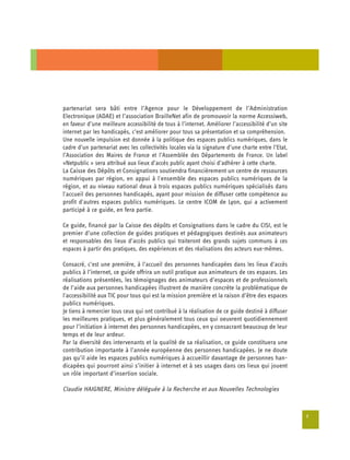 partenariat sera bâti entre l’Agence pour le Développement de l’Administration
Electronique (ADAE) et l’association BrailleNet afin de promouvoir la norme Accessiweb,
en faveur d’une meilleure accessibilité de tous à l’internet. Améliorer l’accessibilité d’un site
internet par les handicapés, c’est améliorer pour tous sa présentation et sa compréhension.
Une nouvelle impulsion est donnée à la politique des espaces publics numériques, dans le
cadre d’un partenariat avec les collectivités locales via la signature d’une charte entre l’Etat,
l’Association des Maires de France et l’Assemblée des Départements de France. Un label
«Netpublic » sera attribué aux lieux d’accès public ayant choisi d’adhérer à cette charte.
La Caisse des Dépôts et Consignations soutiendra financièrement un centre de ressources
numériques par région, en appui à l'ensemble des espaces publics numériques de la
région, et au niveau national deux à trois espaces publics numériques spécialisés dans
l'accueil des personnes handicapés, ayant pour mission de diffuser cette compétence au
profit d'autres espaces publics numériques. Le centre ICOM de Lyon, qui a activement
participé à ce guide, en fera partie.

Ce guide, financé par la Caisse des dépôts et Consignations dans le cadre du CISI, est le
premier d’une collection de guides pratiques et pédagogiques destinés aux animateurs
et responsables des lieux d’accès publics qui traiteront des grands sujets communs à ces
espaces à partir des pratiques, des expériences et des réalisations des acteurs eux-mêmes.

Consacré, c’est une première, à l’accueil des personnes handicapées dans les lieux d’accès
publics à l’internet, ce guide offrira un outil pratique aux animateurs de ces espaces. Les
réalisations présentées, les témoignages des animateurs d’espaces et de professionnels
de l’aide aux personnes handicapées illustrent de manière concrète la problématique de
l'accessibilité aux TIC pour tous qui est la mission première et la raison d’être des espaces
publics numériques.
Je tiens à remercier tous ceux qui ont contribué à la réalisation de ce guide destiné à diffuser
les meilleures pratiques, et plus généralement tous ceux qui oeuvrent quotidiennement
pour l’initiation à internet des personnes handicapées, en y consacrant beaucoup de leur
temps et de leur ardeur.
Par la diversité des intervenants et la qualité de sa réalisation, ce guide constituera une
contribution importante à l’année européenne des personnes handicapées. Je ne doute
pas qu’il aide les espaces publics numériques à accueillir davantage de personnes han­
dicapées qui pourront ainsi s’initier à internet et à ses usages dans ces lieux qui jouent
un rôle important d’insertion sociale.

Claudie HAIGNERE, Ministre déléguée à la Recherche et aux Nouvelles Technologies


                                                                                                    7
 