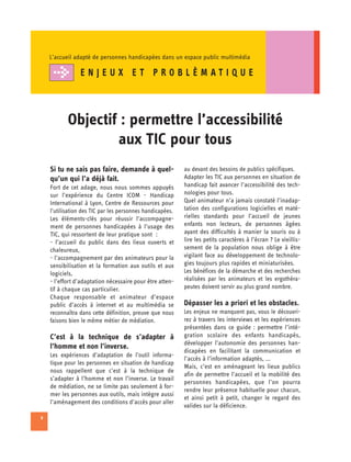 L’accueil adapté de personnes handicapées dans un espace public multimédia

                ENJEUX ET PROBLÈMAT IQUE



           Objectif : permettre l’accessibilité 

                   aux TIC pour tous

    Si tu ne sais pas faire, demande à quel-               au devant des besoins de publics spécifiques.
    qu’un qui l’a déjà fait.                               Adapter les TIC aux personnes en situation de
    Fort de cet adage, nous nous sommes appuyés            handicap fait avancer l’accessibilité des tech­
    sur l’expérience du Centre ICOM - Handicap             nologies pour tous.
    International à Lyon, Centre de Ressources pour        Quel animateur n’a jamais constaté l’inadap-
    l’utilisation des TIC par les personnes handicapées.   tation des configurations logicielles et maté­
    Les éléments-clés pour réussir l’accompagne-           rielles standards pour l’accueil de jeunes
    ment de personnes handicapées à l’usage des            enfants non lecteurs, de personnes âgées
    TIC, qui ressortent de leur pratique sont :            ayant des difficultés à manier la souris ou à
    - l’accueil du public dans des lieux ouverts et        lire les petits caractères à l’écran ? Le vieillis­
    chaleureux,                                            sement de la population nous oblige à être
    - l’accompagnement par des animateurs pour la          vigilant face au développement de technolo­
    sensibilisation et la formation aux outils et aux      gies toujours plus rapides et miniaturisées.
    logiciels,                                             Les bénéfices de la démarche et des recherches
    - l’effort d’adaptation nécessaire pour être atten­    réalisées par les animateurs et les ergothéra­
    tif à chaque cas particulier.                          peutes doivent servir au plus grand nombre.
    Chaque responsable et animateur d’espace
    public d’accès à internet et au multimédia se          Dépasser les a priori et les obstacles.
    reconnaîtra dans cette définition, preuve que nous     Les enjeux ne manquent pas, vous le découvri­
    faisons bien le même métier de médiation.              rez à travers les interviews et les expériences
                                                           présentées dans ce guide : permettre l’inté-
    C’est à la technique de s’adapter à                    gration scolaire des enfants handicapés,
                                                           développer l’autonomie des personnes han­
    l’homme et non l’inverse.
                                                           dicapées en facilitant la communication et
    Les expériences d’adaptation de l’outil informa­
                                                           l’accès à l’information adaptés, ...
    tique pour les personnes en situation de handicap
                                                           Mais, c’est en aménageant les lieux publics
    nous rappellent que c’est à la technique de
                                                           afin de permettre l’accueil et la mobilité des
    s’adapter à l’homme et non l’inverse. Le travail
                                                           personnes handicapées, que l’on pourra
    de médiation, ne se limite pas seulement à for-
                                                           rendre leur présence habituelle pour chacun,
    mer les personnes aux outils, mais intègre aussi
                                                           et ainsi petit à petit, changer le regard des
    l’aménagement des conditions d’accès pour aller
                                                           valides sur la déficience.
8
 
