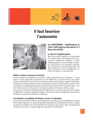 Il faut favoriser

                                    l’autonomie

                                                       Guy EHRETSMANN – Ergothérapeute au
                                                       Centre ICOM Handicap International et à
                                                       Mieux Vivre (CICAT).

                                                       Le rôle de l’ergothérapeute.
                                                       Mon rôle consiste à travailler sur l’accessibilité
                                                       et l’usage du poste informatique pour les per­
                                                       sonnes en situation de handicap. Le métier
                                                       d’ergothérapeute, consiste à essayer de redon­
                                                       ner aux personnes une autonomie maximale,
                                                       que ce soit par des actions de rééducation, des
                                                       aides techniques ou des aménagements, ou
                                                       encore un travail sur l’environnement.

Mettre en place un parcours d’accueil.
Quand les gens nous adressent une demande « Voilà, j’aimerais faire de l’ordinateur », ils vont
suivre un circuit auprès des intervenants du centre ICOM. Dans un premier temps, nous allons
essayer de déterminer la nature de leur demande et préciser leur projet par rapport à l’ordinateur.
Si la personne utilise l’ordinateur comme « prétexte pour rentrer en contact avec du monde », alors
l’ordinateur est complètement secondaire. D’autres personnes ont par contre un projet très précis : « uti­
liser l’ordinateur pour communiquer ou écrire parce qu’elles n’arrivent pas à utiliser un stylo ».
Une fois que le projet et la demande sont bien déterminés, je reçois ces personnes pour essayer
de déterminer un accès au poste informatique. Il faut trouver quels aménagements du poste vont
permettre à ces personnes d’utiliser un ordinateur.

Les obstacles susceptibles de bloquer l’accès à l’ordinateur.
La souris peut poser des problèmes, par exemple pour un enfant qui a des tremblements au niveau
des membres supérieurs. La souris va reproduire exactement ces tremblements à l’écran au niveau
du pointeur et empêcher de viser précisément une icône pour venir cliquer. Mais il est possible de
remplacer la souris par un joystick réglé pour absorber les tremblements.
                                                                                                             9
 