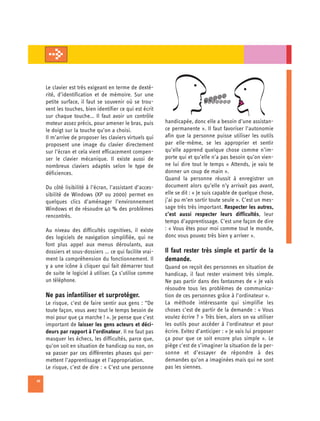 Le clavier est très exigeant en terme de dexté­
     rité, d’identification et de mémoire. Sur une
                                                                             @@  @@@
     petite surface, il faut se souvenir où se trou­                         @@@@@@@
     vent les touches, bien identifier ce qui est écrit
     sur chaque touche… Il faut avoir un contrôle
     moteur assez précis, pour amener le bras, puis        handicapée, donc elle a besoin d’une assistan­
     le doigt sur la touche qu’on a choisi.                ce permanente ». Il faut favoriser l’autonomie
     Il m’arrive de proposer les claviers virtuels qui     afin que la personne puisse utiliser les outils
     proposent une image du clavier directement            par elle-même, se les approprier et sentir
     sur l’écran et cela vient efficacement compen­        qu’elle apprend quelque chose comme n’im-
     ser le clavier mécanique. Il existe aussi de          porte qui et qu’elle n’a pas besoin qu’on vien­
     nombreux claviers adaptés selon le type de            ne lui dire tout le temps « Attends, je vais te
     déficiences.                                          donner un coup de main ».
                                                           Quand la personne réussit à enregistrer un
     Du côté lisibilité à l’écran, l’assistant d’acces-    document alors qu’elle n’y arrivait pas avant,
     sibilité de Windows (XP ou 2000) permet en            elle se dit : « Je suis capable de quelque chose,
     quelques clics d’aménager l’environnement             j’ai pu m’en sortir toute seule ». C’est un mes­
     Windows et de résoudre 40 % des problèmes             sage très très important. Respecter les autres,
     rencontrés.                                           c’est aussi respecter leurs difficultés, leur
                                                           temps d’apprentissage. C’est une façon de dire
     Au niveau des difficultés cognitives, il existe       : « Vous êtes pour moi comme tout le monde,
     des logiciels de navigation simplifiée, qui ne        donc vous pouvez très bien y arriver ».
     font plus appel aux menus déroulants, aux
     dossiers et sous-dossiers … ce qui facilite vrai­     Il faut rester très simple et partir de la
     ment la compréhension du fonctionnement. Il           demande.
     y a une icône à cliquer qui fait démarrer tout        Quand on reçoit des personnes en situation de
     de suite le logiciel à utiliser. Ça s’utilise comme   handicap, il faut rester vraiment très simple.
     un téléphone.                                         Ne pas partir dans des fantasmes de « Je vais
                                                           résoudre tous les problèmes de communica­
     Ne pas infantiliser et surprotéger.                   tion de ces personnes grâce à l’ordinateur ».
     Le risque, c’est de faire sentir aux gens : “De       La méthode intéressante qui simplifie les
     toute façon, vous avez tout le temps besoin de        choses c’est de partir de la demande : « Vous
     moi pour que ça marche ! ». Je pense que c’est        voulez écrire ? » Très bien, alors on va utiliser
     important de laisser les gens acteurs et déci­        les outils pour accéder à l’ordinateur et pour
     deurs par rapport à l’ordinateur. Il ne faut pas      écrire. Evitez d’anticiper : « Je vais lui proposer
     masquer les échecs, les difficultés, parce que,       ça pour que ce soit encore plus simple ». Le
     qu’on soit en situation de handicap ou non, on        piège c’est de s’imaginer la situation de la per­
     va passer par ces différentes phases qui per­         sonne et d’essayer de répondre à des
     mettent l’apprentissage et l’appropriation.           demandes qu’on a imaginées mais qui ne sont
     Le risque, c’est de dire : « C’est une personne       pas les siennes.

10
 