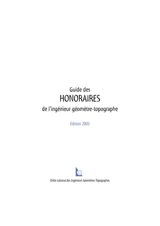 Guide des
HONORAIRES
de l’ingénieur géomètre-topographe
Edition 2003
Ordre national des Ingénieurs Géomètres-Topographes
 