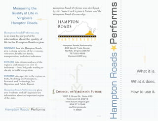 Hampton Roads Performs
        Measuring the                                                  Hampton Roads Performs was developed
                                                                       by the Council on Virginia’s Future and the
       Quality of Life in                                              Hampton Roads Partnership.
          Virginia’s
       Hampton Roads.

HamptonRoadsPerforms.org
is an easy-to-use portal to
information about the quality of
life in the Hampton Roads region.
                                                                               Hampton Roads Partnership
DISCOVER how the Hampton Roads                                                  430 World Trade Center
area is doing in terms of the economy,                                           Norfolk, Virginia 23510
education, health and family,                                                        757.625.4696
transportation, and other indicators.                                              Contact@HRP.org

EXPLORE data-driven analyses of the
region’s performance on over 35
indicators – from 3rd grade reading to
obesity to traffic congestion.
                                                                                                                                                  What it is.
EXAMINE data specific to the region on
Ports, Modeling and Simulation,
Research and Technology, Net
Migration, and Public Transit.
                                                                                                                                               What it does.
HamptonRoadsPerforms.org gives
area residents and all Virginians key                                                                                                          How to use it.
information about an important region                                          1001 E. Broad St., Suite 430
of the state.                                                                     Richmond VA 23219
                                                                                 www.future.virginia.gov
                                                                                     804.371.2346
           Measuring the quality of life in Virginia’s Hampton Roads                covf@virginia.edu
Hampton Roads Performs                                                                   © 2009

                                                                                                              01.09
 