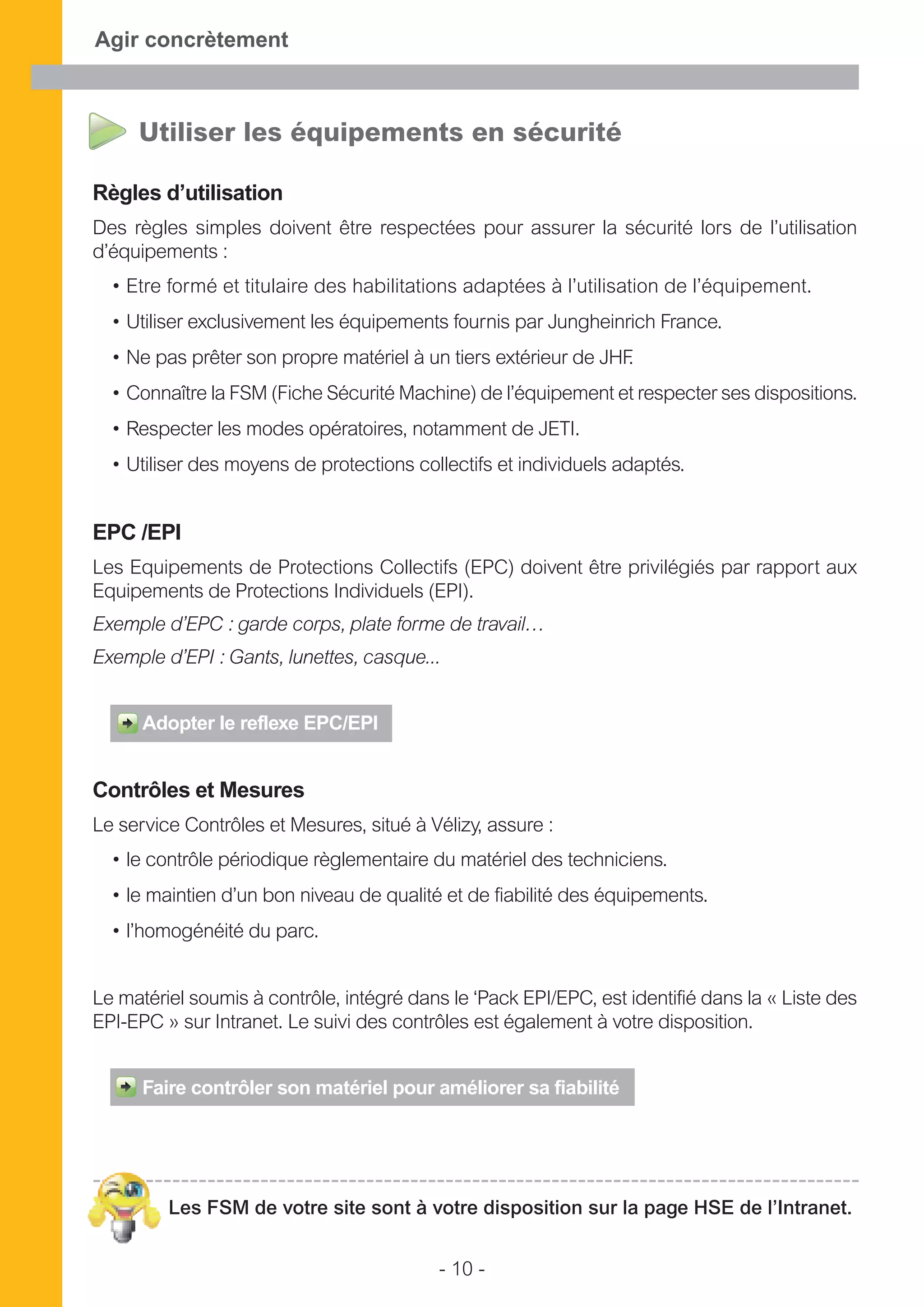 - 10 -
Agir concrètement
Utiliser les équipements en sécurité
Règles d’utilisation
Des règles simples doivent être respectées pour assurer la sécurité lors de l’utilisation
d’équipements :
• Etre formé et titulaire des habilitations adaptées à l’utilisation de l’équipement.
• Utiliser exclusivement les équipements fournis par Jungheinrich France.
• Ne pas prêter son propre matériel à un tiers extérieur de JHF.
• Connaître la FSM (Fiche Sécurité Machine) de l’équipement et respecter ses dispositions.
• Respecter les modes opératoires, notamment de JETI.
• Utiliser des moyens de protections collectifs et individuels adaptés.
EPC /EPI
Les Equipements de Protections Collectifs (EPC) doivent être privilégiés par rapport aux
Equipements de Protections Individuels (EPI).
Exemple d’EPC : garde corps, plate forme de travail…
Exemple d’EPI : Gants, lunettes, casque...
Adopter le reflexe EPC/EPI
Contrôles et Mesures
Le service Contrôles et Mesures, situé à Vélizy, assure :
• le contrôle périodique règlementaire du matériel des techniciens.
• le maintien d’un bon niveau de qualité et de fiabilité des équipements.
• l’homogénéité du parc.
Le matériel soumis à contrôle, intégré dans le ‘Pack EPI/EPC, est identifié dans la « Liste des
EPI-EPC » sur Intranet. Le suivi des contrôles est également à votre disposition.
Faire contrôler son matériel pour améliorer sa fiabilité
Les FSM de votre site sont à votre disposition sur la page HSE de l’Intranet.
 
