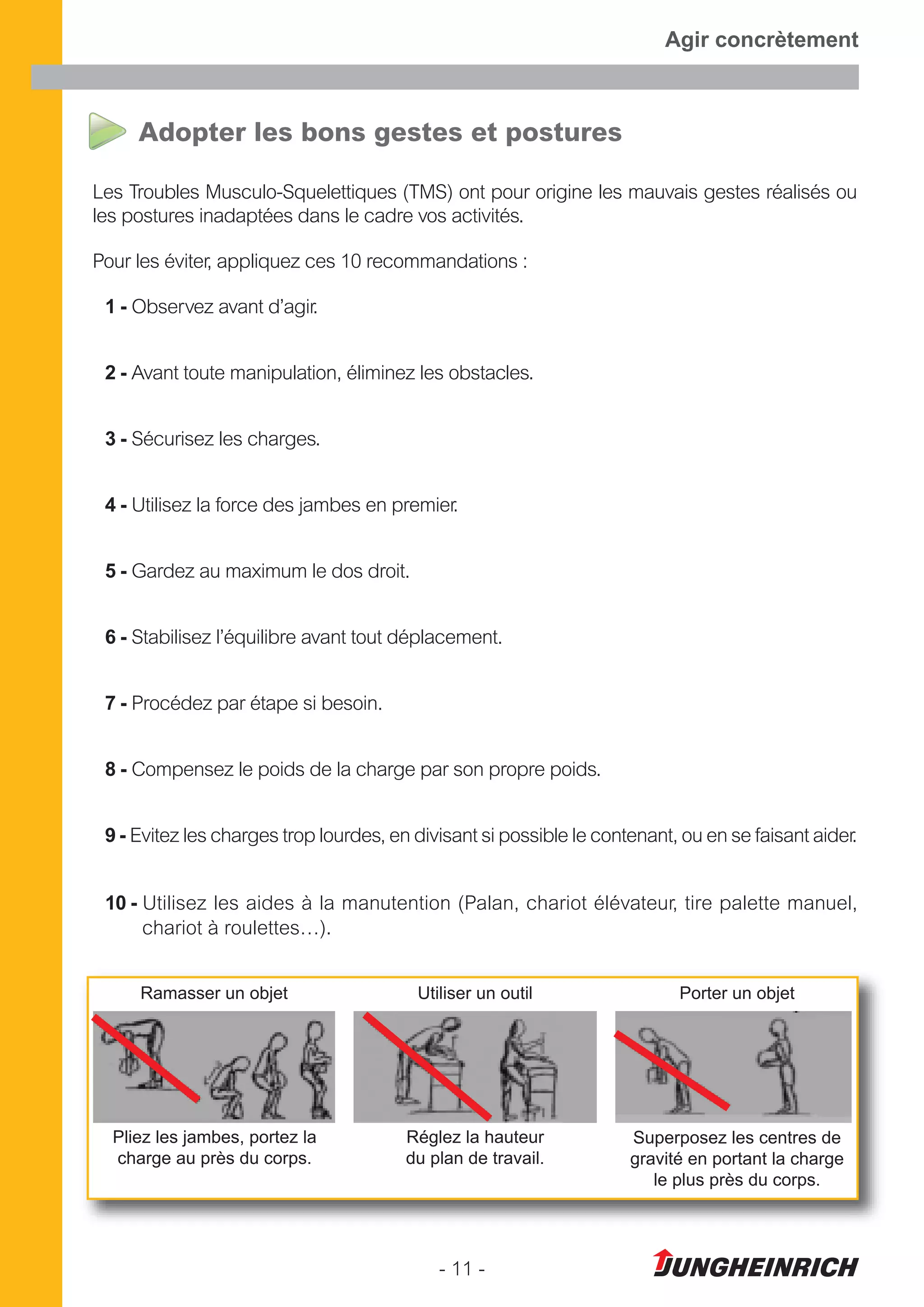 - 11 -
Agir concrètement
Adopter les bons gestes et postures
Les Troubles Musculo-Squelettiques (TMS) ont pour origine les mauvais gestes réalisés ou
les postures inadaptées dans le cadre vos activités.
Pour les éviter, appliquez ces 10 recommandations :
1 - Observez avant d’agir.
2 - Avant toute manipulation, éliminez les obstacles.
3 - Sécurisez les charges.
4 - Utilisez la force des jambes en premier.
5 - Gardez au maximum le dos droit.
6 - Stabilisez l’équilibre avant tout déplacement.
7 - Procédez par étape si besoin.
8 - Compensez le poids de la charge par son propre poids.
9 - Evitez les charges trop lourdes, en divisant si possible le contenant, ou en se faisant aider.
10 - Utilisez les aides à la manutention (Palan, chariot élévateur, tire palette manuel,
chariot à roulettes…).
Ramasser un objet
Pliez les jambes, portez la
charge au près du corps.
Utiliser un outil
Réglez la hauteur
du plan de travail.
Porter un objet
Superposez les centres de
gravité en portant la charge
le plus près du corps.
 