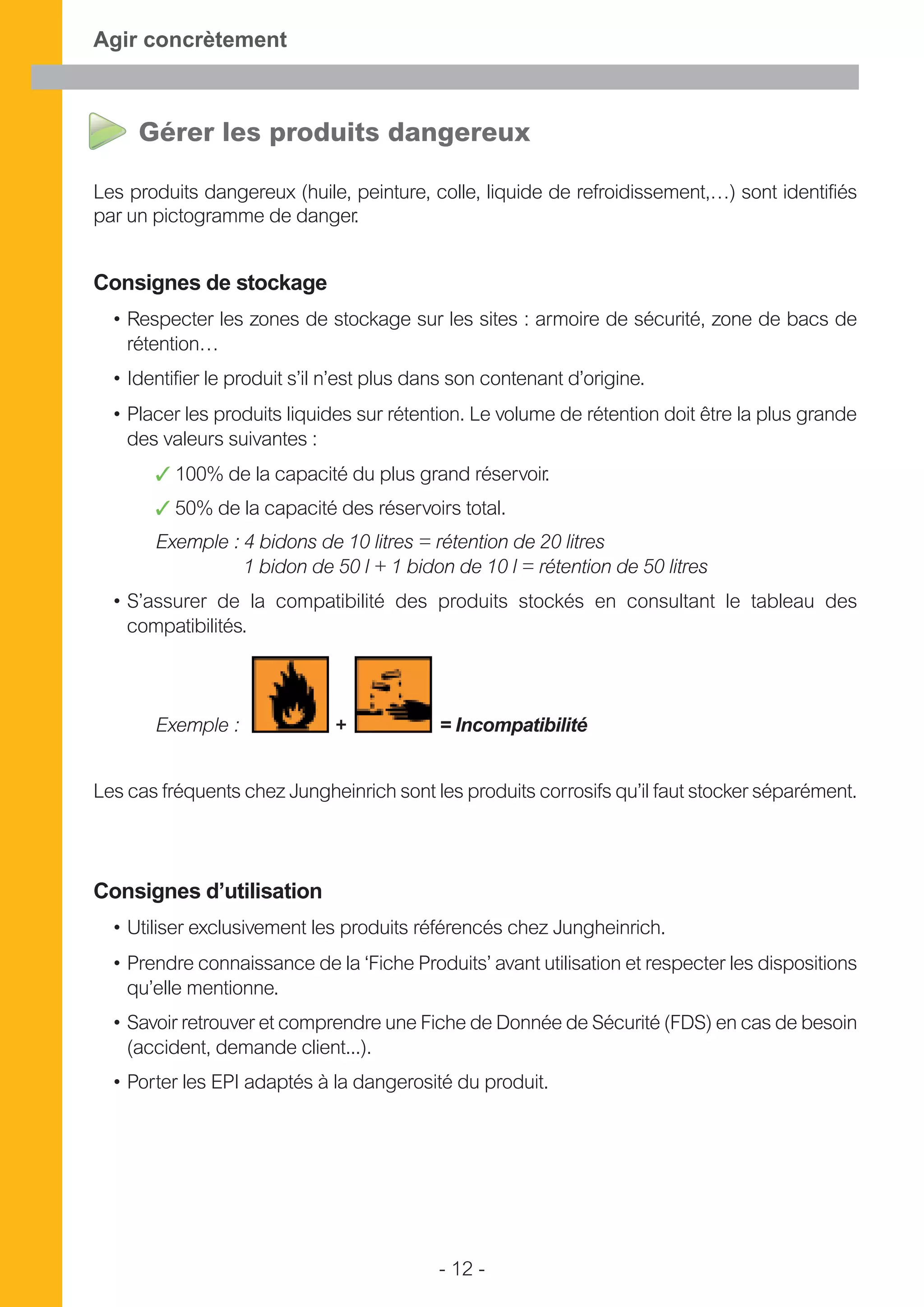 - 12 -
Agir concrètement
Gérer les produits dangereux
Les produits dangereux (huile, peinture, colle, liquide de refroidissement,…) sont identifiés
par un pictogramme de danger.
Consignes de stockage
• Respecter les zones de stockage sur les sites : armoire de sécurité, zone de bacs de
rétention…
• Identifier le produit s’il n’est plus dans son contenant d’origine.
• Placer les produits liquides sur rétention. Le volume de rétention doit être la plus grande
des valeurs suivantes :
✓ 100% de la capacité du plus grand réservoir.
✓ 50% de la capacité des réservoirs total.
Exemple : 4 bidons de 10 litres = rétention de 20 litres
1 bidon de 50 l + 1 bidon de 10 l = rétention de 50 litres
• S’assurer de la compatibilité des produits stockés en consultant le tableau des
compatibilités.
Exemple : + = Incompatibilité
Les cas fréquents chez Jungheinrich sont les produits corrosifs qu’il faut stocker séparément.
Consignes d’utilisation
• Utiliser exclusivement les produits référencés chez Jungheinrich.
• Prendre connaissance de la ‘Fiche Produits’ avant utilisation et respecter les dispositions
qu’elle mentionne.
• Savoir retrouver et comprendre une Fiche de Donnée de Sécurité (FDS) en cas de besoin
(accident, demande client...).
• Porter les EPI adaptés à la dangerosité du produit.
 