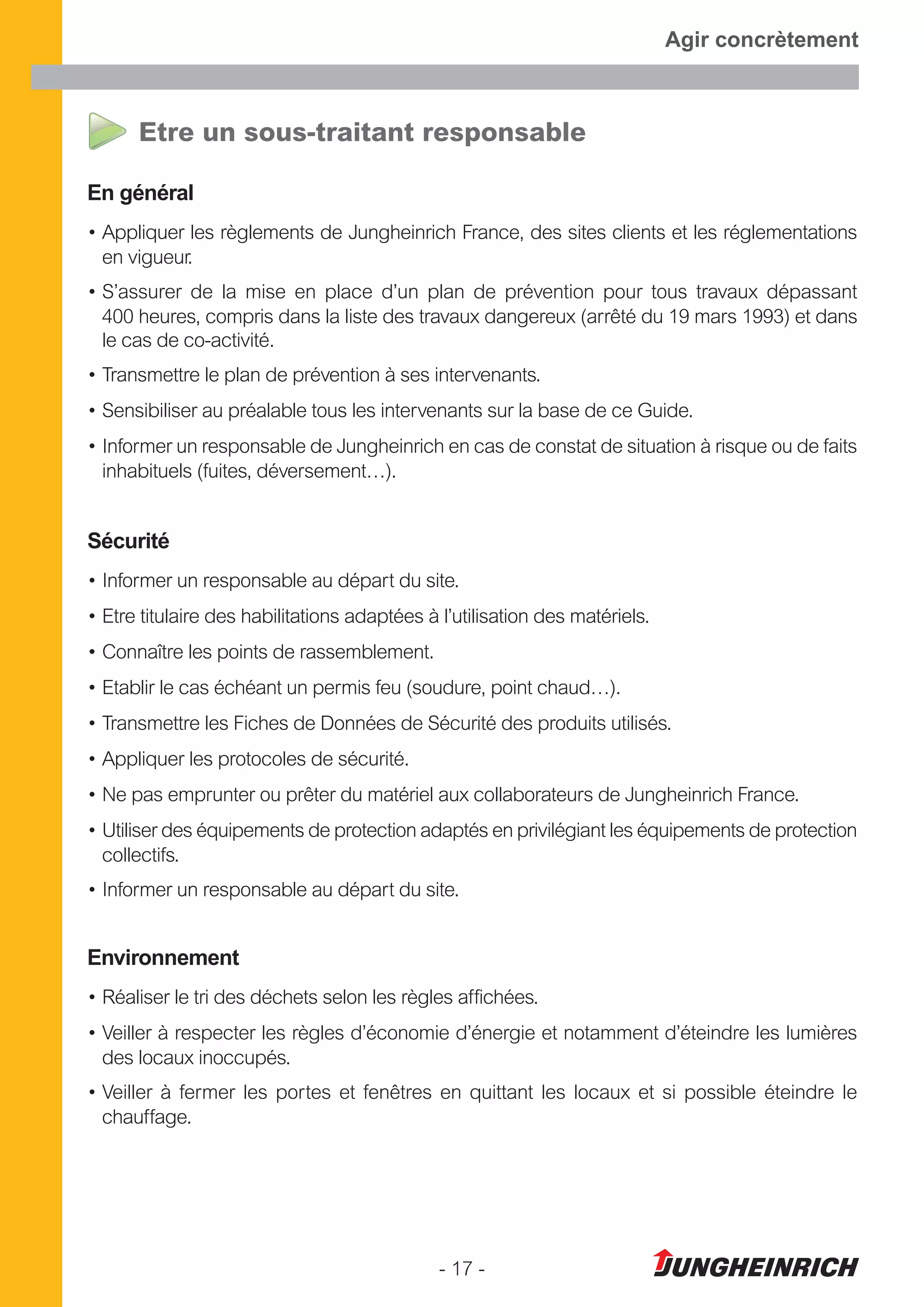 - 17 -
Agir concrètement
Etre un sous-traitant responsable
En général
• Appliquer les règlements de Jungheinrich France, des sites clients et les réglementations
en vigueur.
• S’assurer de la mise en place d’un plan de prévention pour tous travaux dépassant
400 heures, compris dans la liste des travaux dangereux (arrêté du 19 mars 1993) et dans
le cas de co-activité.
• Transmettre le plan de prévention à ses intervenants.
• Sensibiliser au préalable tous les intervenants sur la base de ce Guide.
• Informer un responsable de Jungheinrich en cas de constat de situation à risque ou de faits
inhabituels (fuites, déversement…).
Sécurité
• Informer un responsable au départ du site.
• Etre titulaire des habilitations adaptées à l’utilisation des matériels.
• Connaître les points de rassemblement.
• Etablir le cas échéant un permis feu (soudure, point chaud…).
• Transmettre les Fiches de Données de Sécurité des produits utilisés.
• Appliquer les protocoles de sécurité.
• Ne pas emprunter ou prêter du matériel aux collaborateurs de Jungheinrich France.
• Utiliser des équipements de protection adaptés en privilégiant les équipements de protection
collectifs.
• Informer un responsable au départ du site.
Environnement
• Réaliser le tri des déchets selon les règles affichées.
• Veiller à respecter les règles d’économie d’énergie et notamment d’éteindre les lumières
des locaux inoccupés.
• Veiller à fermer les portes et fenêtres en quittant les locaux et si possible éteindre le
chauffage.
 
