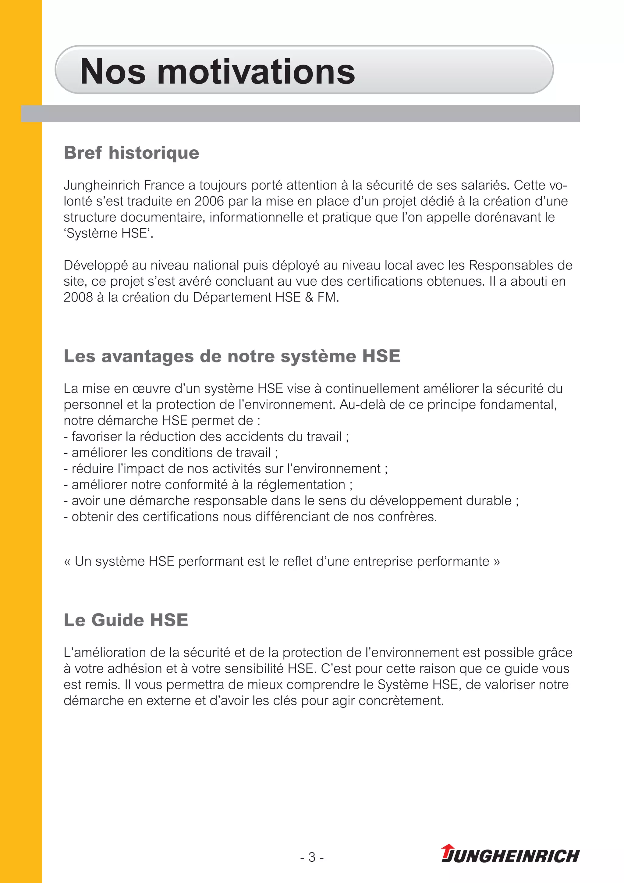 - 3 -
Nos motivations
Bref historique
Jungheinrich France a toujours porté attention à la sécurité de ses salariés. Cette vo-
lonté s’est traduite en 2006 par la mise en place d’un projet dédié à la création d’une
structure documentaire, informationnelle et pratique que l’on appelle dorénavant le
‘Système HSE’.
Développé au niveau national puis déployé au niveau local avec les Responsables de
site, ce projet s’est avéré concluant au vue des certifications obtenues. Il a abouti en
2008 à la création du Département HSE & FM.
Les avantages de notre système HSE
La mise en œuvre d’un système HSE vise à continuellement améliorer la sécurité du
personnel et la protection de l’environnement. Au-delà de ce principe fondamental,
notre démarche HSE permet de :
- favoriser la réduction des accidents du travail ;
- améliorer les conditions de travail ;
- réduire l’impact de nos activités sur l’environnement ;
- améliorer notre conformité à la réglementation ;
- avoir une démarche responsable dans le sens du développement durable ;
- obtenir des certifications nous différenciant de nos confrères.
« Un système HSE performant est le reflet d’une entreprise performante »
Le Guide HSE
L’amélioration de la sécurité et de la protection de l’environnement est possible grâce
à votre adhésion et à votre sensibilité HSE. C’est pour cette raison que ce guide vous
est remis. Il vous permettra de mieux comprendre le Système HSE, de valoriser notre
démarche en externe et d’avoir les clés pour agir concrètement.
 