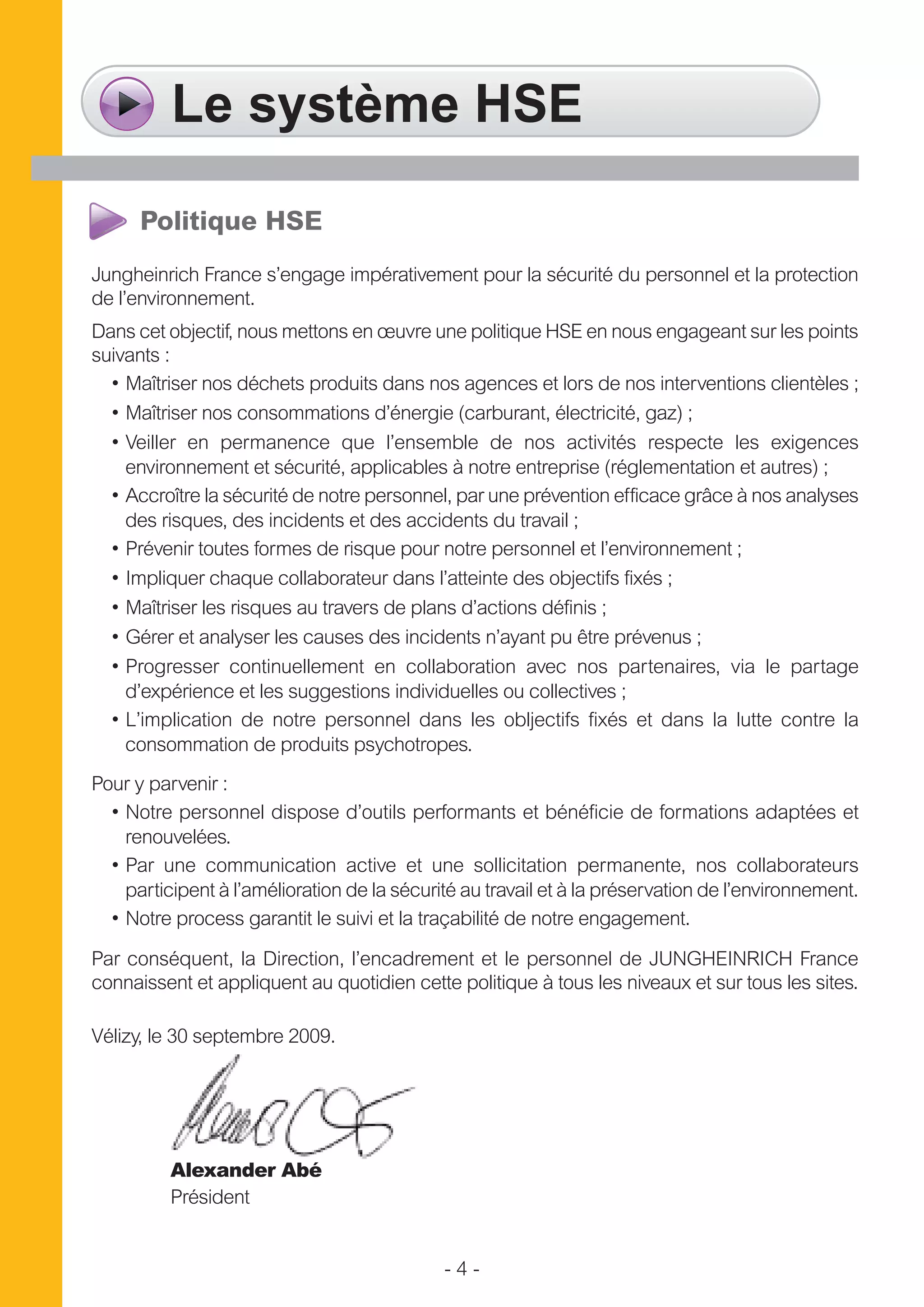 - 4 -
Le système HSE
Politique HSE
Jungheinrich France s’engage impérativement pour la sécurité du personnel et la protection
de l’environnement.
Dans cet objectif, nous mettons en œuvre une politique HSE en nous engageant sur les points
suivants :
• Maîtriser nos déchets produits dans nos agences et lors de nos interventions clientèles ;
• Maîtriser nos consommations d’énergie (carburant, électricité, gaz) ;
• Veiller en permanence que l’ensemble de nos activités respecte les exigences
environnement et sécurité, applicables à notre entreprise (réglementation et autres) ;
• Accroître la sécurité de notre personnel, par une prévention efficace grâce à nos analyses
des risques, des incidents et des accidents du travail ;
• Prévenir toutes formes de risque pour notre personnel et l’environnement ;
• Impliquer chaque collaborateur dans l’atteinte des objectifs fixés ;
• Maîtriser les risques au travers de plans d’actions définis ;
• Gérer et analyser les causes des incidents n’ayant pu être prévenus ;
• Progresser continuellement en collaboration avec nos partenaires, via le partage
d’expérience et les suggestions individuelles ou collectives ;
• L’implication de notre personnel dans les obljectifs fixés et dans la lutte contre la
consommation de produits psychotropes.
Pour y parvenir :
• Notre personnel dispose d’outils performants et bénéficie de formations adaptées et
renouvelées.
• Par une communication active et une sollicitation permanente, nos collaborateurs
participent à l’amélioration de la sécurité au travail et à la préservation de l’environnement.
• Notre process garantit le suivi et la traçabilité de notre engagement.
Par conséquent, la Direction, l’encadrement et le personnel de JUNGHEINRICH France
connaissent et appliquent au quotidien cette politique à tous les niveaux et sur tous les sites.
Vélizy, le 30 septembre 2009.
Alexander Abé
Président
 