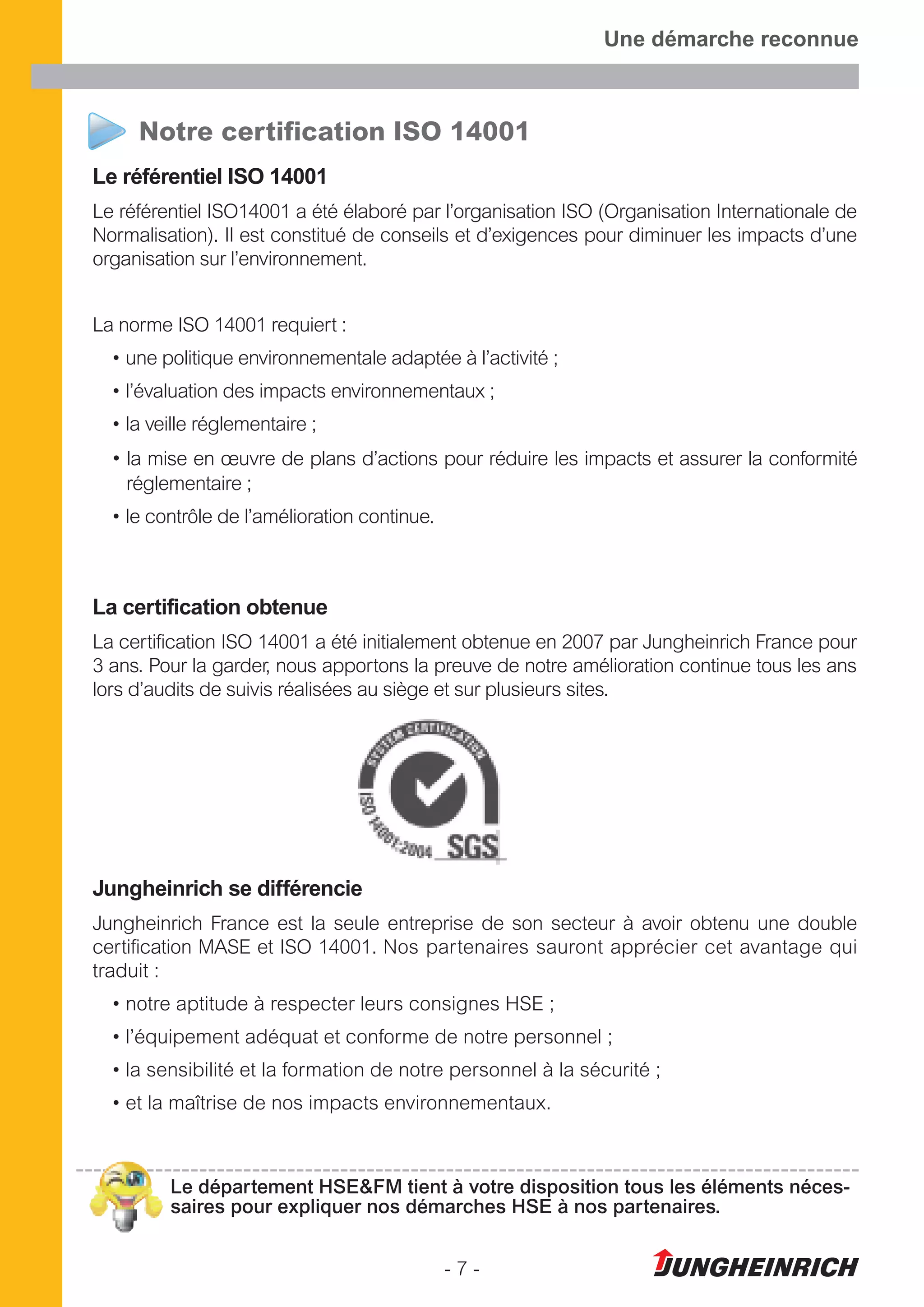 - 7 -
Une démarche reconnue
Notre certification ISO 14001
Le référentiel ISO 14001
Le référentiel ISO14001 a été élaboré par l’organisation ISO (Organisation Internationale de
Normalisation). Il est constitué de conseils et d’exigences pour diminuer les impacts d’une
organisation sur l’environnement.
La norme ISO 14001 requiert :
• une politique environnementale adaptée à l’activité ;
• l’évaluation des impacts environnementaux ;
• la veille réglementaire ;
• la mise en œuvre de plans d’actions pour réduire les impacts et assurer la conformité
réglementaire ;
• le contrôle de l’amélioration continue.
La certification obtenue
La certification ISO 14001 a été initialement obtenue en 2007 par Jungheinrich France pour
3 ans. Pour la garder, nous apportons la preuve de notre amélioration continue tous les ans
lors d’audits de suivis réalisées au siège et sur plusieurs sites.
Jungheinrich se différencie
Jungheinrich France est la seule entreprise de son secteur à avoir obtenu une double
certification MASE et ISO 14001. Nos partenaires sauront apprécier cet avantage qui
traduit :
• notre aptitude à respecter leurs consignes HSE ;
• l’équipement adéquat et conforme de notre personnel ;
• la sensibilité et la formation de notre personnel à la sécurité ;
• et la maîtrise de nos impacts environnementaux.
Le département HSE&FM tient à votre disposition tous les éléments néces-
saires pour expliquer nos démarches HSE à nos partenaires.
 