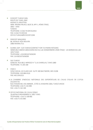 100
Guide d’Exportation de l’Huile d’Olive Tunisienne vers le Marché Européen
ECOCERT TUNISIE SARL
ROUTE DE TUNIS, KM2
AVENUE EL BOUSTEN
IMM. ARIANA PALACE, BLOC B, APP. 1, 4ÈME ETAGE,
3002 – SFAX
TUNISIA
TÉLÉPHONE: (+216) 74 439 012/013
FAX: (+216) 74 439 014
OFFICE.TUNISIA@ECOCERT.COM
PROCERT MAGHREB
86, AVENUE HÉDI NOUIRA
2080 ARIANA (TU)
GLOBAL GAP : C2A TUNISIA (CONTACT FOR TUV NORD INTEGRA)
IMMEUBLE AMEN ELBOUHAIRA RUE DU LAC WINDERMÈRE 2ÈME ÉTAGE - LES BERGES DU LAC
1053 TUNIS
TÉLÉPHONE: +216 0021671656545
FAX: 216 0021671656038
SGS TUNISIE
ADRESSE: RUE 8612 IMPASSE N ° 5 LA CHARGUIA, TUNIS 1080
TÉLÉPHONE: 71 205 100
STAR-K
SIÈGE SOCIAL 122 SLADE AVE. SUITE 300 BALTIMORE, MD 21208
TÉLÉPHONE: 410.484.4110
FAX: 443.334.0115
LA CHAMBRE SYNDICALE NATIONALE DES EXPORTATEURS DE L’HUILE D’OLIVE DE L’UTICA
(AZZAYETA)
RUE FERJANI BEL HAJ AMMAR , CITÉE EL KHADHRA 1003, TUNIS,TUNISIE
TÉLÉPHONE:+216 71 142 000
FAX: +216 71 142 100
OFFICE NATIONAL DE L’HUILE (ONH)
10,AVENUE MOHAMMED V, 1001 TUNIS
TÉLÉPHONE: +216 71 338 966
FAX: +216 71 351 883
 