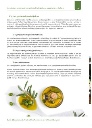 14
Guide d’Exportation de l’Huile d’Olive Tunisienne vers le Marché Européen
Introduction: la demande mondiale de l’huile d’olive et les partenaires d’affaires
1.3- Les partenaires d’affaires
Le marché américain et le marché européen sont comparables en termes de nombre de consommateurs
et de pouvoir d’achat. Cependant, chacun de ces marchés ne peut être considéré comme « un seul »
marché. Il est impossible d’accéder correctement aux 28 pays membres de l’Union Européenne avec un
seul agent et/ou distributeur. De même, le marché américain est constitué, de façon similaire à l’Europe,
de plusieurs régions géoéconomiques qui demandent des approches séparées.
Les représentants utilisent les brochures et les échantillons du produit de l’entreprise pour présenter le
produit aux acheteurs éventuels. Ils s’occupent souvent d’un grand nombre de lignes complémentaires
qui ne se font pas concurrence. Ils travaillent habituellement à la commission, ne prennent pas de risques
ou n’assument pas de responsabilités et sont sous contrat pour une période de temps déterminée
(renouvelable par accord mutuel). Ils peuvent travailler sur une base exclusive ou non exclusive.
a- Agent/courtier/représentant/ broker :
Les négociants sont des commerçants qui achètent et revendent de l’huile d’olive à profit. Ils ont de
l’expérience et la connaissance des marchés internationaux ainsi que des relations solides avec les
fournisseurs et les vendeurs partout dans le monde faisant d’eux des chaînes efficaces de distribution.
Les conditionneurs peuvent effectuer une transformation et un conditionnement de l’huile d’olive.
Ils sont impliqués surtout dans la mise en bouteille de l’huile pour la vente au détail, la restauration et
les secteurs de l’industrie. La contenance et le marquage de ces produits dépendent de la stratégie de
marketing des transformateurs. Certains disposent de leur propre marque, tandis que d’autres emballent
selon les spécifications des clients, tel est le cas pour les supermarchés et les sociétés de restauration.
(MDD marque de distributeur).
b- Négociant/importateur/distributeur :
c- Les conditionneurs :
 
