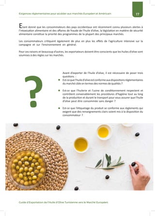 17Exigences réglementaires pour accéder aux marchés Européen et Américain
Guide d’Exportation de l’Huile d’Olive Tunisienne vers le Marché Européen
Etant donné que les consommateurs des pays occidentaux ont récemment connu plusieurs alertes à
l’intoxication alimentaire et des affaires de fraude de l’huile d’olive, la législation en matière de sécurité
alimentaire constitue la priorité des programmes de la plupart des principaux marchés.
Les consommateurs critiquent également de plus en plus les effets de l’agriculture intensive sur la
campagne et sur l’environnement en général.
Pour ces raisons et beaucoup d’autres, les exportateurs doivent être conscients que les huiles d’olive sont
soumises à des règles sur les marchés.
Avant d’exporter de l’huile d’olive, il est nécessaire de poser trois
questions :
Est-cequel’huiled’oliveestconformeauxdispositionsréglementaires
du marché cible en termes des normes de qualités ?
Est-ce que l’huilerie et l’usine de conditionnement respectent et
contrôlent convenablement les procédures d’hygiène tout au long
de la production et durant le transport pour vous assurer que l’huile
d’olive peut être consommée sans danger ?
Est-ce que l’étiquetage du produit se conforme aux règlements qui
exigent que des renseignements clairs soient mis à la disposition du
consommateur ?
?
 