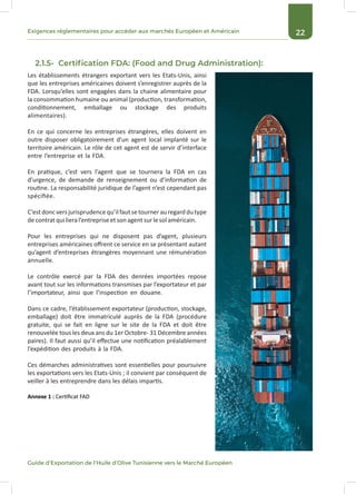22Exigences réglementaires pour accéder aux marchés Européen et Américain
Guide d’Exportation de l’Huile d’Olive Tunisienne vers le Marché Européen
2.1.5- Certification FDA: (Food and Drug Administration):
Les établissements étrangers exportant vers les Etats-Unis, ainsi
que les entreprises américaines doivent s’enregistrer auprès de la
FDA. Lorsqu’elles sont engagées dans la chaine alimentaire pour
la consommation humaine ou animal (production, transformation,
conditionnement, emballage ou stockage des produits
alimentaires).
En ce qui concerne les entreprises étrangères, elles doivent en
outre disposer obligatoirement d’un agent local implanté sur le
territoire américain. Le rôle de cet agent est de servir d’interface
entre l’entreprise et la FDA.
En pratique, c’est vers l’agent que se tournera la FDA en cas
d’urgence, de demande de renseignement ou d’information de
routine. La responsabilité juridique de l’agent n’est cependant pas
spécifiée.
C’estdoncversjurisprudencequ’ilfautsetournerauregarddutype
decontratqui lieral’entrepriseetson agentsurlesol américain.
Pour les entreprises qui ne disposent pas d’agent, plusieurs
entreprises américaines offrent ce service en se présentant autant
qu’agent d’entreprises étrangères moyennant une rémunération
annuelle.
Le contrôle exercé par la FDA des denrées importées repose
avant tout sur les informations transmises par l’exportateur et par
l’importateur, ainsi que l’inspection en douane.
Dans ce cadre, l’établissement exportateur (production, stockage,
emballage) doit être immatriculé auprès de la FDA (procédure
gratuite, qui se fait en ligne sur le site de la FDA et doit être
renouvelée tous les deux ans du 1er Octobre- 31 Décembre années
paires). Il faut aussi qu’il effectue une notification préalablement
l’expédition des produits à la FDA.
Ces démarches administratives sont essentielles pour poursuivre
les exportations vers les Etats-Unis ; il convient par conséquent de
veiller à les entreprendre dans les délais impartis.
Annexe 1 : Certificat FAD
 