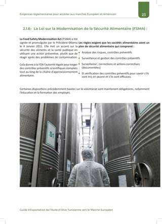 23Exigences réglementaires pour accéder aux marchés Européen et Américain
Guide d’Exportation de l’Huile d’Olive Tunisienne vers le Marché Européen
2.1.6- La Loi sur la Modernisation de la Sécurité Alimentaire (FSMA) :
La Food Safety Modernization Act (FSMA) a été
signée et promulguée par le Président Obama
le 4 Janvier 2011. Elle met un accent sur la
sécurité des aliments et la santé publique en
utilisant une action préventive, plutôt que de
réagir après des problèmes de contamination.
Cela donne à la FDA l’autorité légale pour exiger
des contrôles préventifs scientifiques complets
tout au long de la chaîne d’approvisionnement
alimentaire.
Analyse des risques, contrôles préventifs
Surveillance et gestion des contrôles préventifs
Surveillance ; corrections et actions correctives
(documentées)
Et vérification des contrôles préventifs pour savoir s’ils
sont mis en œuvre et s’ils sont efficaces.
Les règles exigent que les sociétés alimentaires aient un
plan de sécurité alimentaire qui comprend :
Certaines dispositions précédemment basées sur le volontariat sont maintenant obligatoires, notamment
l’éducation et la formation des employés.
 