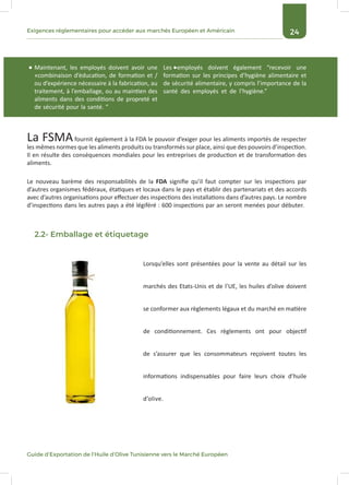 24Exigences réglementaires pour accéder aux marchés Européen et Américain
Guide d’Exportation de l’Huile d’Olive Tunisienne vers le Marché Européen
Le nouveau barème des responsabilités de la FDA signifie qu’il faut compter sur les inspections par
d’autres organismes fédéraux, étatiques et locaux dans le pays et établir des partenariats et des accords
avec d’autres organisations pour effectuer des inspections des installations dans d’autres pays. Le nombre
d’inspections dans les autres pays a été légiféré : 600 inspections par an seront menées pour débuter.
La FSMAfournit également à la FDA le pouvoir d’exiger pour les aliments importés de respecter
les mêmes normes que les aliments produits ou transformés sur place, ainsi que des pouvoirs d’inspection.
Il en résulte des conséquences mondiales pour les entreprises de production et de transformation des
aliments.
Les employés doivent également “recevoir une
formation sur les principes d’hygiène alimentaire et
de sécurité alimentaire, y compris l’importance de la
santé des employés et de l’hygiène.”
Maintenant, les employés doivent avoir une
«combinaison d’éducation, de formation et /
ou d’expérience nécessaire à la fabrication, au
traitement, à l’emballage, ou au maintien des
aliments dans des conditions de propreté et
de sécurité pour la santé. ”
Lorsqu’elles sont présentées pour la vente au détail sur les
marchés des Etats-Unis et de l’UE, les huiles d’olive doivent
se conformer aux règlements légaux et du marché en matière
de conditionnement. Ces règlements ont pour objectif
de s’assurer que les consommateurs reçoivent toutes les
informations indispensables pour faire leurs choix d’huile
d’olive.
2.2- Emballage et étiquetage
 