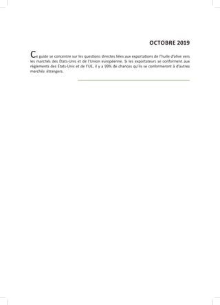 Ce guide se concentre sur les questions directes liées aux exportations de l’huile d’olive vers
les marchés des États-Unis et de l’Union européenne. Si les exportateurs se conforment aux
règlements des États-Unis et de l’UE, il y a 99% de chances qu’ils se conformeront à d’autres
marchés étrangers.
OCTOBRE 2019
 