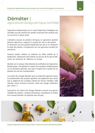 30Exigences réglementaires pour accéder aux marchés Européen et Américain
Guide d’Exportation de l’Huile d’Olive Tunisienne vers le Marché Européen
Déméter :
agriculture biodynamique certifiée
L’agriculture biodynamique est un mode d’agriculture biologique qui
considère que des aliments de qualité ne peuvent être produits que
sur une terre en pleine santé.
L’utilisation massive de produits chimiques en agriculture pendant
plusieurs décennies a appauvri la qualité des sols et des plantes.
En favorisant une plus grande biodiversité des sols et en renforçant
la santé des plantes, la biodynamie est une agriculture durable par
excellence.
Plusieurs études mettent en évidence les effets positifs de la
biodynamie, notamment celle réalisée sur plus de 20 ans par le FIBL,
centre de recherche de référence en Europe.
Déméter est la marque internationale de certification de l’agriculture
biodynamique. Elle garantit le respect des pratiques biodynamiques
sur les domaines agricoles, ainsi que le respect de la qualité de ces
produits lors de leur transformation.
Les cahiers des charges Déméter pour la production agricole et pour
la transformation des produits agricoles sont également plus stricts
que le règlement bio européen (mixité des fermes interdites, CMS
interdits, moins d’intrants autorisés, cahier des charges vérification
plus stricts…).
Aujourd’hui, les cahiers des charges Déméter couvrent une gamme
complète de produits : produits alimentaires, cosmétiques et textiles
et la marque Déméter est présente dans 60 pays.
 