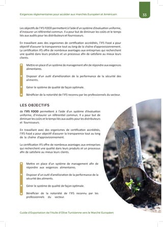 33Exigences réglementaires pour accéder aux marchés Européen et Américain
Guide d’Exportation de l’Huile d’Olive Tunisienne vers le Marché Européen
Les objectifs de l’IFS FOOD permettent à l’aide d’un système d’évaluation uniforme,
d’instaurer un référentiel commun. Il a pour but de diminuer les coûts et le temps
liés aux audits pour les distributeurs et fournisseurs.
En travaillant avec des organismes de certification accrédités, l’IFS Food a pour
objectif d’assurer la transparence tout au long de la chaîne d’approvisionnement.
La certification IFS offre de nombreux avantages aux entreprises qui recherchent
une qualité dans leurs produits et un processus afin de satisfaire au mieux leurs
clients.
de l’IFS FOOD permettent à l’aide d’un système d’évaluation
uniforme, d’instaurer un référentiel commun. Il a pour but de
diminuer les coûts et le temps liés aux audits pour les distributeurs
et fournisseurs.
En travaillant avec des organismes de certification accrédités,
l’IFS Food a pour objectif d’assurer la transparence tout au long
de la chaîne d’approvisionnement.
La certification IFS offre de nombreux avantages aux entreprises
qui recherchent une qualité dans leurs produits et un processus
afin de satisfaire au mieux leurs clients.
LES OBJECTIFS
Mettre en place d’un système de management afin de répondre aux exigences
alimentaires.
Disposer d’un outil d’amélioration de la performance de la sécurité des
aliments.
Gérer le système de qualité de façon optimale.
Bénéficier de la notoriété de l’IFS reconnu par les professionnels du secteur.
Mettre en place d’un système de management afin de
répondre aux exigences alimentaires.
Disposer d’un outil d’amélioration de la performance de la
sécurité des aliments.
Gérer le système de qualité de façon optimale.
Bénéficier de la notoriété de l’IFS reconnu par les
professionnels du secteur.
 