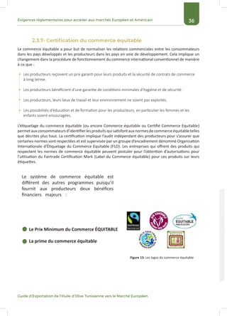 36Exigences réglementaires pour accéder aux marchés Européen et Américain
Guide d’Exportation de l’Huile d’Olive Tunisienne vers le Marché Européen
2.3.7- Certification du commerce équitable
Le commerce équitable a pour but de normaliser les relations commerciales entre les consommateurs
dans les pays développés et les producteurs dans les pays en voie de développement. Cela implique un
changement dans la procédure de fonctionnement du commerce international conventionnel de manière
à ce que :
L’étiquetage du commerce équitable (ou encore Commerce équitable ou Certifié Commerce Equitable)
permet aux consommateurs d’identifier les produits qui satisfont aux normes de commerce équitable telles
que décrites plus haut. La certification implique l’audit indépendant des producteurs pour s’assurer que
certaines normes sont respectées et est supervisée par un groupe d’encadrement dénommé Organisation
Internationale d’Étiquetage du Commerce Equitable (FLO). Les entreprises qui offrent des produits qui
respectent les normes de commerce équitable peuvent postuler pour l’obtention d’autorisations pour
l’utilisation du Fairtrade Certification Mark (Label du Commerce équitable) pour ces produits sur leurs
étiquettes.
Le système de commerce équitable est
différent des autres programmes puisqu’il
fournit aux producteurs deux bénéfices
financiers majeurs :
Le Prix Minimum du Commerce ÉQUITABLE
La prime du commerce équitable
Les producteurs reçoivent un prix garanti pour leurs produits et la sécurité de contrats de commerce
à long terme.
Les producteurs bénéficient d’une garantie de conditions minimales d’hygiène et de sécurité.
Les producteurs, leurs lieux de travail et leur environnement ne soient pas exploités.
Les possibilités d’éducation et de formation pour les producteurs, en particulier les femmes et les
enfants soient encouragées.
Figure 13: Les logos du commerce équitable
 