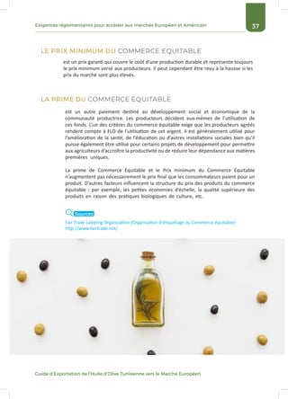 37Exigences réglementaires pour accéder aux marchés Européen et Américain
Guide d’Exportation de l’Huile d’Olive Tunisienne vers le Marché Européen
est un prix garanti qui couvre le coût d’une production durable et représente toujours
le prix minimum versé aux producteurs. Il peut cependant être revu à la hausse si les
prix du marché sont plus élevés.
est un autre paiement destiné au développement social et économique de la
communauté productrice. Les producteurs décident eux-mêmes de l’utilisation de
ces fonds. L’un des critères du commerce équitable exige que les producteurs agréés
rendent compte à FLO de l’utilisation de cet argent. Il est généralement utilisé pour
l’amélioration de la santé, de l’éducation ou d’autres installations sociales bien qu’il
puisse également être utilisé pour certains projets de développement pour permettre
aux agriculteurs d’accroître la productivité ou de réduire leur dépendance aux matières
premières uniques.
La prime de Commerce Equitable et le Prix minimum du Commerce Equitable
n’augmentent pas nécessairement le prix final que les consommateurs paient pour un
produit. D’autres facteurs influencent la structure du prix des produits du commerce
équitable : par exemple, les petites économies d’échelle, la qualité supérieure des
produits en raison des pratiques biologiques de culture, etc.
LE PRIX MINIMUM DU COMMERCE EQUITABLE
LA PRIME DU COMMERCE ÉQUITABLE
Fair Trade Labeling Organization (Organisation d’étiquetage du Commerce équitable):
http://www.fairtrade.net/
Sources
 