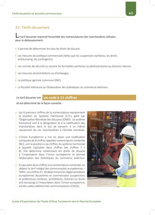40Tarifs douaniers et accords commerciaux
Guide d’Exportation de l’Huile d’Olive Tunisienne vers le Marché Européen
3.1- Tarifs douaniers
Le tarif douanier reprend l’ensemble des nomenclatures des marchandises utilisées
pour le dédouanement :
Le tarif douanier est
et est déterminé de la façon suivante :
Il permet de déterminer les taux de droits de douane.
Les mesures de politique commerciale (telles que les suspensions tarifaires, les droits
antidumping, les contingents).
Les normes de sécurité ou encore les formalités sanitaires ou phytosanitaires ou d’autres natures.
Les mesures de prohibitions ou d’embargos.
La politique agricole commune (PAC).
La fiscalité intérieure ou l’élaboration des statistiques du commerce extérieur.
Les 6 premiers chiffres de la nomenclature représentent
la position du Système Harmonisé (S.H.), géré par
l’Organisation Mondiale des Douanes (OMD) . Le système
harmonisé sert à la désignation et à la codification des
marchandises dans le but de parvenir à un même
classement de ces marchandises à l’échelle mondiale.
L’Union Européenne a mis en place une codification
composée de 8 chiffres appelée nomenclature combinée
(NC), soit la position à six chiffres du système harmonisé
à laquelle s’ajoutent deux chiffres (les chiffres 7 +
8). Elle détermine notamment les droits de douane
à l’importation dans l’Union européenne et permet
l’élaboration des statistiques du commerce extérieur.
En ajoutant deux chiffres à la nomenclature combinée, on
obtient le tarif intégré des communautés européennes –
TARIC. Les chiffres 9 + 10 déterminent les réglementations
européennes douanières et commerciales (suspensions
et préférences tarifaires, prohibitions, licences ou droits
anti-dumping) à l’importation dans l’Union européenne,
via des codes additionnels communautaires (CACO).
un code à 11 chiffres
 