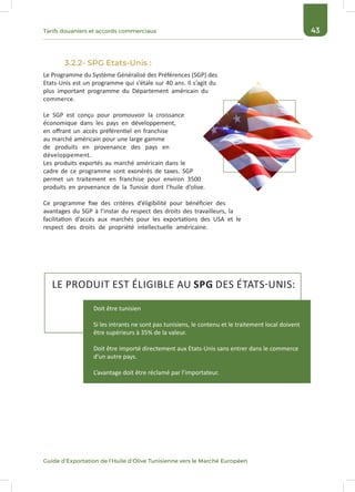 43Tarifs douaniers et accords commerciaux
Guide d’Exportation de l’Huile d’Olive Tunisienne vers le Marché Européen
3.2.2- SPG Etats-Unis :
Le Programme du Système Généralisé des Préférences (SGP) des
Etats-Unis est un programme qui s’étale sur 40 ans. Il s’agit du
plus important programme du Département américain du
commerce.
Le SGP est conçu pour promouvoir la croissance
économique dans les pays en développement,
en offrant un accès préférentiel en franchise
au marché américain pour une large gamme
de produits en provenance des pays en
développement.
Les produits exportés au marché américain dans le
cadre de ce programme sont exonérés de taxes. SGP
permet un traitement en franchise pour environ 3500
produits en provenance de la Tunisie dont l’huile d’olive.
Ce programme fixe des critères d’éligibilité pour bénéficier des
avantages du SGP à l’instar du respect des droits des travailleurs, la
facilitation d’accès aux marchés pour les exportations des USA et le
respect des droits de propriété intellectuelle américaine.
LE PRODUIT EST ÉLIGIBLE AU SPG DES ÉTATS-UNIS:
Doit être tunisien
Si les intrants ne sont pas tunisiens, le contenu et le traitement local doivent
être supérieurs à 35% de la valeur.
Doit être importé directement aux Etats-Unis sans entrer dans le commerce
d’un autre pays.
L’avantage doit être réclamé par l’importateur.
 