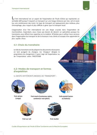 45Transport International
Guide d’Exportation de l’Huile d’Olive Tunisienne vers le Marché Européen
Le fret international est un aspect de l’exportation de l’huile d’olive qui représente un
véritable défi puisqu’il requiert un transport sur une longue distance par mer, rail et route
(ou une combinaison des trois). Ce type de transport est typiquement plus coûteux, plus
chronophage, plus risqué et plus difficile à gérer que le transport local.
L’organisation d’un fret international est une étape cruciale dans l’exportation de
marchandises. Cependant, vous n’avez pas besoin de devenir un spécialiste puisque les
transitaires vous offrent leur expertise en la matière. N’hésitez pas à utiliser leurs services
dans l’organisation du transport et de la livraison à vos clients et essayez d’en apprendre le
plus auprès d’eux.
Le rôle du transitaireest de préparerles documents nécessaires
en tant qu’agent du chargeur. (Le ‘chargeur’ désigne le
propriétaire du chargement. Il peut s’agir de l’exportateur ou
de l’importateur selon l’INCOTERM
Fret aérien
(cargo)
Fret marin (conteneur plein,
conteneur non-plein)
Colis postal (avion
ou bateau)
Fret sur rail Fret routier
IL EXISTE DIFFÉRENTS MODES DE TRANSPORT :
4.1- Choix du transitaire
4.2- Modes de transport et formes
d’expédition
 