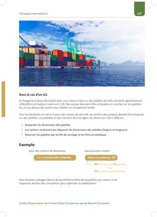 47Transport International
Guide d’Exportation de l’Huile d’Olive Tunisienne vers le Marché Européen
Dans le cas d’un LCL
le chargement devra être placé dans une caisse en bois ou des palettes de taille standard, généralement
120x100cm et hauteur maximum 2.20. Des caisses devraient être entassées en couches sur les palettes,
les uns au-dessus des autres pour obtenir un chargement solide.
Pour les bouteilles en verre et pour des raisons de sécurité, les cartons des produits doivent être disposés
sur des palettes. Les palettes en bois doivent être fumigées de dimension 120 x 100(cm).
Respecter les dimensions des palettes
Les cartons ne doivent pas dépasser les dimensions des palettes (largeur et longueur).
Sécuriser les palettes par les fils de cerclage et les films en plastique.
900 cartons sur 10 palettes
ou
975 cartons non palettisés.
pour des cartons de dimension nous pouvons mettre
Pour d’autres colisages (forme de bouteille/nombre des bouteilles par carton) il est
important de faire des simulations pour optimiser la palettisation.
Exemple:
L x l x h (mm) 320 x260x330, Dans un conteneur 20’
 