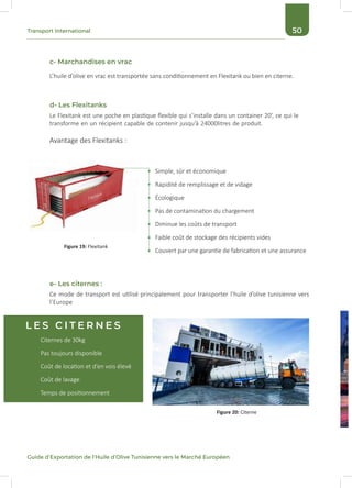 50Transport International
Guide d’Exportation de l’Huile d’Olive Tunisienne vers le Marché Européen
c- Marchandises en vrac
d- Les Flexitanks
e- Les citernes :
L’huile d’olive en vrac est transportée sans conditionnement en Flexitank ou bien en citerne.
Ce mode de transport est utilisé principalement pour transporter l’huile d’olive tunisienne vers
l’Europe
Le Flexitank est une poche en plastique flexible qui s’installe dans un container 20’, ce qui le
transforme en un récipient capable de contenir jusqu’à 24000litres de produit.
Avantage des Flexitanks :
Simple, sûr et économique
Rapidité de remplissage et de vidage
Écologique
Pas de contamination du chargement
Diminue les coûts de transport
Faible coût de stockage des récipients vides
Couvert par une garantie de fabrication et une assurance
Figure 19: Flexitank
Citernes de 30kg
Pas toujours disponible
Coût de location et d’en vois élevé
Coût de lavage
Temps de positionnement
Figure 20: Citerne
L E S C I T E R N E S
 