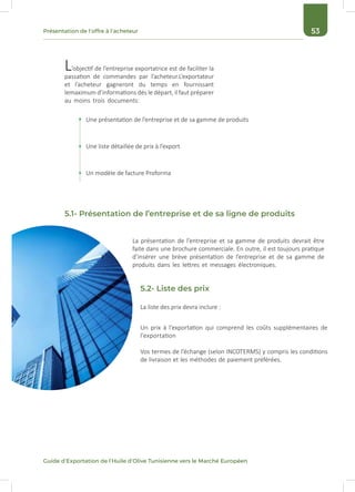 53Présentation de l’offre à l’acheteur
Guide d’Exportation de l’Huile d’Olive Tunisienne vers le Marché Européen
L’objectif de l’entreprise exportatrice est de faciliter la
passation de commandes par l’acheteur.L’exportateur
et l’acheteur gagneront du temps en fournissant
lemaximum d’informations dés le départ, il faut préparer
au moins trois documents:
La présentation de l’entreprise et sa gamme de produits devrait être
faite dans une brochure commerciale. En outre, il est toujours pratique
d’insérer une brève présentation de l’entreprise et de sa gamme de
produits dans les lettres et messages électroniques.
Un prix à l’exportation qui comprend les coûts supplémentaires de
l’exportation
Vos termes de l’échange (selon INCOTERMS) y compris les conditions
de livraison et les méthodes de paiement préférées.
La liste des prix devra inclure :
Une présentation de l’entreprise et de sa gamme de produits
Une liste détaillée de prix à l’export
Un modèle de facture Proforma
5.1- Présentation de l’entreprise et de sa ligne de produits
5.2- Liste des prix
 
