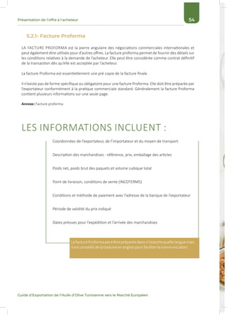 54Présentation de l’offre à l’acheteur
Guide d’Exportation de l’Huile d’Olive Tunisienne vers le Marché Européen
LA FACTURE PROFORMA est la pierre angulaire des négociations commerciales internationales et
peut également être utilisée pour d’autres offres. La facture proforma permet de fournir des détails sur
les conditions relatives à la demande de l’acheteur. Elle peut être considérée comme contrat définitif
de la transaction dès qu’elle est acceptée par l’acheteur.
La facture Proforma est essentiellement une pré copie de la facture finale.
Il n’existe pas de forme spécifique ou obligatoire pour une facture Proforma. Elle doit être préparée par
l’exportateur conformément à la pratique commerciale standard. Généralement la facture Proforma
contient plusieurs informations sur une seule page.
Annexe: Facture proforma
LES INFORMATIONS INCLUENT :
5.2.1- Facture Proforma
Coordonnées de l’exportateur, de l’importateur et du moyen de transport
Description des marchandises : référence, prix, emballage des articles
Poids net, poids brut des paquets et volume cubique total
Point de livraison, conditions de vente (INCOTERMS)
Conditions et méthode de paiement avec l’adresse de la banque de l’exportateur
Période de validité du prix indiqué
Dates prévues pour l’expédition et l’arrivée des marchandises
LafactureProformapeutêtrepréparéedansn’importequellelanguemais
ilestconseillédelatraduireenanglaispourfaciliterlacommunication.
 